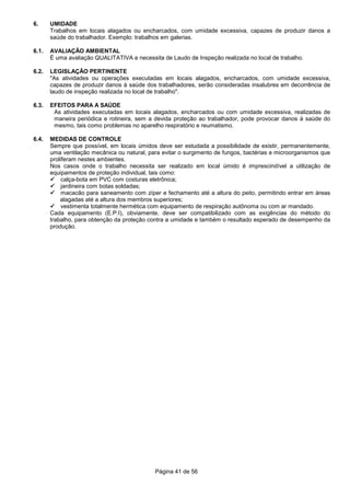 Página 41 de 56
6. UMIDADE
Trabalhos em locais alagados ou encharcados, com umidade excessiva, capazes de produzir danos a
saúde do trabalhador. Exemplo: trabalhos em galerias.
6.1. AVALIAÇÃO AMBIENTAL
É uma avaliação QUALITATIVA e necessita de Laudo de Inspeção realizada no local de trabalho.
6.2. LEGISLAÇÃO PERTINENTE
"As atividades ou operações executadas em locais alagados, encharcados, com umidade excessiva,
capazes de produzir danos à saúde dos trabalhadores, serão consideradas insalubres em decorrência de
laudo de inspeção realizada no local de trabalho".
6.3. EFEITOS PARA A SAÚDE
As atividades executadas em locais alagados, encharcados ou com umidade excessiva, realizadas de
maneira periódica e rotineira, sem a devida proteção ao trabalhador, pode provocar danos à saúde do
mesmo, tais como problemas no aparelho respiratório e reumatismo.
6.4. MEDIDAS DE CONTROLE
Sempre que possível, em locais úmidos deve ser estudada a possibilidade de existir, permanentemente,
uma ventilação mecânica ou natural, para evitar o surgimento de fungos, bactérias e microorganismos que
proliferam nestes ambientes.
Nos casos onde o trabalho necessita ser realizado em local úmido é imprescindível a utilização de
equipamentos de proteção individual, tais como:
calça-bota em PVC com costuras eletrônica;
jardineira com botas soldadas;
macacão para saneamento com zíper e fechamento até a altura do peito, permitindo entrar em áreas
alagadas até a altura dos membros superiores;
vestimenta totalmente hermética com equipamento de respiração autônoma ou com ar mandado.
Cada equipamento (E.P.I), obviamente, deve ser compatibilizado com as exigências do método do
trabalho, para obtenção da proteção contra a umidade e também o resultado esperado de desempenho da
produção.
 