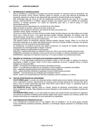 Página 42 de 56
CAPÍTULO III AGENTES QUÍMICOS
1. INTRODUÇÃO E GENERALIDADES
São as substâncias, compostos ou produtos que possam penetrar no organismo pela via respiratória, nas
formas de poeiras, fumos, névoas, neblinas, gases ou vapores, ou que, pela natureza da atividade de
exposição, possam ter contato ou ser absorvidos pelo organismo através da pele ou por ingestão.
São conhecidas algo em torno de 100 mil substâncias químicas, estima-se que mais de 6 mil sejam
tóxicas, conforme ACGIH e a NIOSH. Sabe-se também que existem mais de 3 milhões de compostos
químicos. A ACGIH apresenta TLV (limite de tolerância) para 600 e a NR-15 possui LT para
aproximadamente 200.
Os produtos químicos apresentam-se na natureza em três estados:
GÁS: monóxido de carbono, dióxico de enxofre, amônia, etc.;
SÓLIDO: soda cáustica em escamas, pós, poeiras de sílica e de cereais, etc.;
LÍQUIDO: ácidos, álcalis, solventes, etc.
Tal como os riscos físicos, os riscos químicos podem atingir também pessoas que não estejam em contato
direto com a fonte do risco, e em geral provocam lesões mediatas (doenças). No entanto, eles não
necessariamente demandam a existência de um meio para a propagação de sua nocividade, já que
algumas substâncias são nocivas por contato direto.
Tais agentes podem se apresentar segundo distintos estados: gasoso, líquido, sólido, ou na forma de
partículas suspensas no ar, sejam elas sólidas (poeira e fumos) ou líquidas (neblina e névoas). Os agentes
suspensos no ar são chamados de aerodispersóides.
As substâncias ou produtos químicos que podem contaminar um ambiente de trabalho classificam-se
basicamente em: Aerodispersóides e Gases e Vapores.
A ACGIH classifica os particulados em três grupos:
INALÁVEL: material particulado com diâmetro menor que 100 nm que entram através da boca e nariz;
TORÁXICO: partículas com diâmetro menor que 25 nm que se alojam no sistema respiratório superior;
RESPIRÁVEL: particulas com diâmetro menor que 10 nm que se alojam nos avéolos pulmonares.
1.1. ÓRGÃOS DE PESQUISA E ESTUDOS DOS DIVERSOS AGENTES QUÍMICOS
ACGIH – é uma associação profissional nos Estados Unidos e não um órgão ou agência do governo,
equivalente a ABHO no Brasil. Emite LT(TLV) para substâncias químicas e agentes físicos e índices
biológicos de exposição (BEI).
NIOSH – faz estudos de toxidade de produtos e derivados químicos;
OSHA – é a instituição que determina as condições a serem exigidas em ambientes de trabalho;
EPA – estabelece regulamentação para determinados lugares públicos;
AIHA – publica diretrizes referentes à exposição humana a determinados produtos;
ASHRAE – recomenda taxas de ventilação para ambientes internos;
ASTM – possui uma subcomissão que trata das condições a serem mantidas no ar interno.
1.2. VIAS DE PENETRAÇÃO NO ORGANISMO
VIA CUTÂNEA (pele): o contato com solventes ácidos e álcalis pode provocar lesões cutâneas graves, tais
como: queimadura química, aparecimento de caroços (acne química) atacando as mucosas dos olhos,
boca e nariz ou serem absorvidos pela pele, neste último caso a NR-15, anexo 11, apresenta quais os
produtos que possuem esta propriedade.
VIA DIGESTIVA (boca): ingestão direta ou indireta, através de alimentos contaminados, pode causar
sérios problemas à saúde. Seja refeições em locais indevidos ou até remédios em dosagens erradas são
exemplos.
VIA RESPIRATÓRIA (nariz): é a via mais rápida de acesso dos contaminantes para dentro do organismo
que através do aparelho circulatório pode alcançar órgãos vitais. Gase e vapores, por exemplo, podem ficar
durante muito tempo em suspensão na zona respiratória do trabalhador.
1.3. CONTAMINANTES PRESENTES NO AR
O ar normalmente é composto de 21% de oxigênio; 78% de nitrogênio e 1% de outros gases. Quando
outras substâncias estiverem presentes, alterando a combinação original, aparecem os chamados riscos
ambientais.
 