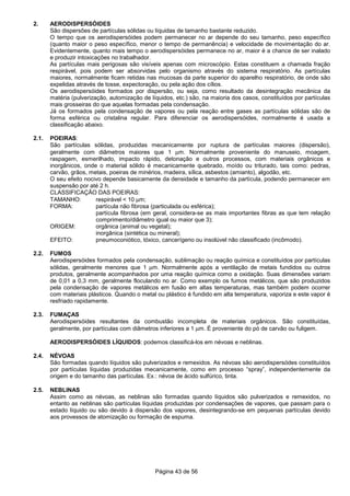 Página 43 de 56
2. AERODISPERSÓIDES
São dispersões de partículas sólidas ou líquidas de tamanho bastante reduzido.
O tempo que os aerodispersóides podem permanecer no ar depende do seu tamanho, peso específico
(quanto maior o peso específico, menor o tempo de permanência) e velocidade de movimentação do ar.
Evidentemente, quanto mais tempo o aerodispersóides permanece no ar, maior é a chance de ser inalado
e produzir intoxicações no trabalhador.
As partículas mais perigosas são visíveis apenas com microscópio. Estas constituem a chamada fração
respirável, pois podem ser absorvidas pelo organismo através do sistema respiratório. As partículas
maiores, normalmente ficam retidas nas mucosas da parte superior do aparelho respiratório, de onde são
expelidas através de tosse, expectoração, ou pela ação dos cílios.
Os aerodispersóides formados por dispersão, ou seja, como resultado da desintegração mecânica da
matéria (pulverização, automização de líquidos, etc.) são, na maioria dos casos, constituídos por partículas
mais grosseiras do que aquelas formadas pela condensação.
Já os formados pela condensação de vapores ou pela reação entre gases as partículas sólidas são de
forma esférica ou cristalina regular. Para diferenciar os aerodispersóides, normalmente é usada a
classificação abaixo.
2.1. POEIRAS:
São partículas sólidas, produzidas mecanicamente por ruptura de partículas maiores (dispersão),
geralmente com diâmetros maiores que 1 µm. Normalmente proveniente do manuseio, moagem,
raspagem, esmerilhado, impacto rápido, detonação e outros processos, com materiais orgânicos e
inorgânicos, onde o material sólido é mecanicamente quebrado, moído ou triturado, tais como: pedras,
carvão, grãos, metais, poeiras de minérios, madeira, sílica, asbestos (amianto), algodão, etc.
O seu efeito nocivo depende basicamente da densidade e tamanho da partícula, podendo permanecer em
suspensão por até 2 h.
CLASSIFICAÇÃO DAS POEIRAS:
TAMANHO: respirável < 10 µm;
FORMA: partícula não fibrosa (particulada ou esférica);
partícula fibrosa (em geral, considera-se as mais importantes fibras as que tem relação
comprimento/diâmetro igual ou maior que 3);
ORIGEM: orgânica (animal ou vegetal);
inorgânica (sintética ou mineral);
EFEITO: pneumoconiótico, tóxico, cancerígeno ou insolúvel não classificado (incômodo).
2.2. FUMOS
Aerodispersóides formados pela condensação, sublimação ou reação química e constituídos por partículas
sólidas, geralmente menores que 1 µm. Normalmente após a ventilação de metais fundidos ou outros
produtos, geralmente acompanhados por uma reação química como a oxidação. Suas dimensões variam
de 0,01 a 0,3 mm, geralmente floculando no ar. Como exemplo os fumos metálicos, que são produzidos
pela condensação de vapores metálicos em fusão em altas temperaturas, mas também podem ocorrer
com materiais plásticos. Quando o metal ou plástico é fundido em alta temperatura, vaporiza e este vapor é
resfriado rapidamente.
2.3. FUMAÇAS
Aerodispersóides resultantes da combustão incompleta de materiais orgânicos. São constituídas,
geralmente, por partículas com diâmetros inferiores a 1 µm. É proveniente do pó de carvão ou fuligem.
AERODISPERSÓIDES LÍQUIDOS: podemos classificá-los em névoas e neblinas.
2.4. NÉVOAS
São formadas quando líquidos são pulverizados e remexidos. As névoas são aerodispersódes constituídos
por partículas líquidas produzidas mecanicamente, como em processo “spray”, independentemente da
origem e do tamanho das partículas. Ex.: névoa de ácido sulfúrico, tinta.
2.5. NEBLINAS
Assim como as névoas, as neblinas são formadas quando líquidos são pulverizados e remexidos, no
entanto as neblinas são partículas líquidas produzidas por condensações de vapores, que passam para o
estado líquido ou são devido à dispersão dos vapores, desintegrando-se em pequenas partículas devido
aos provessos de atomização ou formação de espuma.
 