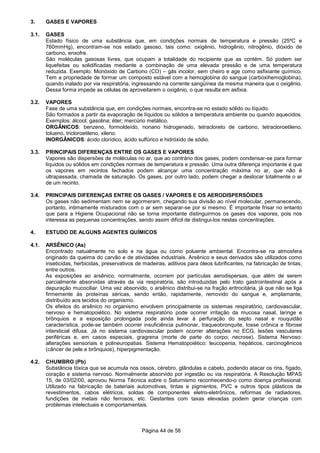 Página 44 de 56
3. GASES E VAPORES
3.1. GASES
Estado físico de uma substância que, em condições normais de temperatura e pressão (25ºC e
760mmHg), encontram-se nos estado gasoso, tais como: oxigênio, hidrogênio, nitrogênio, dióxido de
carbono, enxofre.
São moléculas gasosas livres, que ocupam a totalidade do recipiente que as contém. Só podem ser
liquefeitas ou solidificadas mediante a combinação de uma elevada pressão e de uma temperatura
reduzida. Exemplo: Monóxido de Carbono (CO) – gás incolor, sem cheiro e age como asfixiante químico.
Tem a propriedade de formar um composto estável com a hemoglobina do sangue (carboxihemoglobina),
quando inalado por via respiratória, ingressando na corrente sangüínea da mesma maneira que o oxigênio.
Dessa forma impede as células de aproveitarem o oxigênio, o que resulta em asfixia.
3.2. VAPORES
Fase de uma substância que, em condições normais, encontra-se no estado sólido ou líquido.
São formados a partir da evaporação de líquidos ou sólidos a temperatura ambiente ou quando aquecidos.
Exemplos: álcool; gasolina; éter; mercúrio metálico.
ORGÂNICOS: benzeno, formoldeído, nonano hidrogenado, tetracloreto de carbono, tetracloroetileno,
tolueno, tricloroetileno, xileno.
INORGÂNICOS: ácido clorídico, ácido sulfúrico e hidróxido de sódio.
3.3. PRINCIPAIS DIFERENÇAS ENTRE OS GASES E VAPORES
Vapores são dispersões de moléculas no ar, que ao contrário dos gases, podem condensar-se para formar
líquidos ou sólidos em condições normais de temperatura e pressão. Uma outra diferença importante é que
os vapores em recintos fechados podem alcançar uma concentração máxima no ar, que não é
ultrapassada, chamada de saturação. Os gases, por outro lado, podem chegar a deslocar totalmente o ar
de um recinto.
3.4. PRINCIPAIS DIFERENÇAS ENTRE OS GASES / VAPORES E OS AERODISPERSÓIDES
Os gases não sedimentam nem se agormeram, chegando sua divisão ao nível molecular, permanecendo,
portanto, intimamente misturados com o ar sem separar-se por si mesmo. É importante frisar no entanto
que para a Higiene Ocupacional não se torna importante distinguirmos os gases dos vapores, pois nos
interessa as pequenas concentrações, sendo assim difícil de distingui-los nestas concentrações.
4. ESTUDO DE ALGUNS AGENTES QUÍMICOS
4.1. ARSÊNICO (As)
Encontrado natualmente no solo e na água ou como poluente ambiental. Encontra-se na atmosfera
originado da queima do carvão e de atividades industriais. Arsênico e seus derivados são utilizados como
inseticidas, herbicidas, preservativos de madeiras, aditivos para óleos lubrificantes, na fabricação de tintas,
entre outros.
As exposições ao arsênico, normalmente, ocorrem por partículas aerodispersas, que além de serem
parcialmente absorvidas através da via respiratória, são introduzidas pelo trato gastrointestinal após a
depuração mucociliar. Uma vez absorvido, o arsênico distribui-se na fração eritrocitária, já que não se liga
firmemente às proteínas séricas, sendo então, rapidamente, removido do sangue e, amplamante,
distribuído aos tecidos do organismo.
Os efeitos do arsênico no organismo envolvem principalmente os sistemas respiratório, cardiovascular,
nervoso e hematopoiético. No sistema respiratório pode ocorrer irritação da mucosa nasal, laringe e
brônquios e a exposição prolongada pode ainda levar à perfuração do septo nasal e rouquidão
característica, pode-se também ocorrer insuficiência pulmonar, traqueobronquite, tosse crônica e fibrose
intersticial difusa. Já no sistema cardiovascular podem ocorrer alterações no ECG, lesões vasculares
periféricas e, em casos especiais, gragrena (morte de parte do corpo; necrose). Sistema Nervoso:
alterações sensoriais e polineuropatias. Sistema Hematopoiético: leucopenia, hepáticos, carcinogênicos
(câncer de pele e brônquios), hiperpigmentação.
4.2. CHUMBRO (Pb)
Substância tóxica que se acumula nos ossos, cérebro, glândulas e cabelo, podendo atacar os rins, fígado,
coração e sistema nervoso. Normalmente absorvido por ingestão ou via respiratória. A Resolução MPAS
15, de 03/02/00, aprovou Norma Técnica sobre o Saturnismo reconhecendo-o como doença profissional.
Utilizado na fabricação de bateriais automotivas, tintas e pigmentos, PVC e outros tipos plásticos de
revestimentos, cabos elétricos, soldas de componentes eletro-eletrônicos, reformas de radiadores,
fundições de metais não ferrosos, etc. Gestantes com taxas elevadas podem gerar crianças com
problemas intelectuais e comportamentais.
 