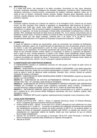 Página 45 de 56
4.3. MERCÚRIO (Hg)
É o metal mais tóxico, não essencial e de efeito cumulativo. Encontrado no solo, água, alimentos,
mariscos, fungicidas, pesticidas, amálgama dos dentistas, detergentes, cosméticos, látex, medicamentos
(diuréticos mercuriais e mercúrio-cromo), conservantes de madeira, solventes, plásticos, tintas, etc. O
metal se fixa no cérebro, produzindo insônia, tonturas, fadigas, fraqueza geral, depressão, perda de
memória, reações alérgicas, asma brônquica, dermatite, perda de cabelo, em doses altas pode ocasionar
paralisia e cegueira.
4.4. BENZENO
Composto orgânico formado por 6 átomos de carbono e 6 de hidrogênio (C6H6); trata-se de um líquido
incolor, de odor aromático forte (referido a agradável, ou desagradável, pela presença de tiofeno) e
perceptível para 3.500 ppm, sendo muito volátil e inflamável. As principais vias de absorção são a
respiratória e a cutânea. 30% do benzeno inalado é imediatamente exalado pela expiração e o restante se
distribui no organismo. As fontes de produção no Brasil estão concentradas na petroquímica e refino de
petróleo: 95%, destilação fracionada de óleos leves de alcatrão: 5%. Já os maiores consumidores são as
destilarias de álcool anidro. O benzeno interfere na síntese do DNA. As empresas que utilizam benzeno em
atividades, desde que não sejam proibidas, conforme item 3 do Anexo 13 A, da NR-15, devem
obrigatoriamente elaborarem um Programa de Exposição Ocupacional ao Benzeno – PPEOB.
4.5. CÁDMIO (cd)
É usado em plásticos e baterias de níquel-cádmio, pode ser encontrado nas industrias de fertilizantes,
fungicidas, pesticidas, cigarro, etc. É absorvido pela via respiratória por meio de aerossóis, poeiras e fumos
de cádmio; e pelo trato gastrointestinal a partir de mãos contaminadas e da depuração de partículas
depositadas na via respiratória. Os fumantes apresentam alto nível de cádmio. A fumaça do cigarro que
atinge os não fumantes também contém cádmio e é prejudicial. O cádmio no organismo de deposita e
toma o lugar do zinco, mineral essencial, no fígado e rins. Podem causar hipertensão arterial, anemia,
dores articulares, perda de cabelo, pele escamosa, perda de apetite e sensação alterada do olfato. Afetam
o sistema imunológico por redução de céluas T, favorecendo o surgimento de doenças renais, lesões de
fígado, enfisema pulmonar, câncer e, de um modo geral, redução da sobrevida.
5. CLASSIFICAÇÃO DAS SUBSTÂNCIAS QUÍMICAS
A FUNDACENTRO classifica as substâncias químicas em sete grupos, em função da ação nociva ao
organismo do trabalhador:
GRUPO I – SUBSTÂNCIAS DE AÇÃO GENERALIZADA SOBRE O ORGANISMO, cujos efeitos dependem
da quantidade absorvida, estado em sua maioria representados no Quadro 1, do Anexo 11 da NR 15, aos
quais se aplica o limite de tolerância média ponderada. Exemplo: cloro, chumbo, dióxido de carbono,
monóxido de carbono e nitroetano.
GRUPO II – SUBSTÂNCIAS DE AÇÃO GENERALIZADA SOBRE O ORGANISMO, podendo ser absorvida,
também, por VIA CUTÂNEA:
GRUPO III – SUBSTÂNCIAS DE EFEITOS EXTREMAMENTE RÁPIDOS: agentes químicos que têm
indicado Valor Teto – VT, exemplos: ácido clorídico e formaldeído.
GRUPO IV - SUBSTÂNCIAS DE EFEITOS EXTREMAMENTE RÁPIDOS PODENDO SER ABSORVIDAS
TAMBÉM VIA CUTÂNEA: há apenas quatro substância conhecidas: álcool n-butílico, m-butilamona,
monoetil hidrazina e sulfato de dimetila, as quais, além de VT, podem ser absorvidas pela pele
GRUPO V – ASFIXIANTES SIMPLES: alguns gases de altas concentrações no ar, atuam no sentido de
tirar o oxigênio do ar, sem provocar efeitos fisiológicos importantes, tais como: acetileno, argônio, hélio,
hidrogênio, metano.
GRUPO VI – POEIRAS: NR15 prevê 3 agentes: asbestos(amianto),manganês e seus compostos e sílica.
6. LEGISLAÇÃO PERTINENTE
Portaria 3.214/78 do MTE – NR-15 – Anexo 11 (Agentes Químicos); Anexo 12 (Poeiras Minerais);
Anexo 13 (Agentes Químicos Insalubres Através de Inspeção);
Portaria 25/94 do MTE – NR-09 – no seu item 9.3.5.1 prevê a utilização de outra referências nos casos
de inexistência de LT na NR-15: “...b) quando os resultados das avaliações quantitativas das exposição
dos trabalhadores excederem os valores dos limites previstos na NR-15 ou, na ausência destes, os
valores de limites de exposição ocupacional adotados pela ACGIH, ou aqueles que venham a ser
estabelecidos em negociação coletiva de trabalho, desde que mais rigorosos do que os critérios
técnico-legais estabelecidos”;
Decreto 157, de 02/07/91, que promulga a Convenção 139 da OIT, sobre Prevenção e Controle de
Riscos Profissionais Causados pelas Substâncias ou Agentes Cancerígenos;
Manual da ACGIH.
 