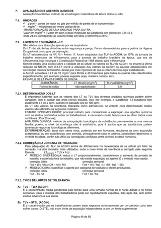 Página 46 de 56
7. AVALIAÇÃO DOS AGENTES QUÍMICOS
Avaliação Quantitativa: método de amostragem instantânea de leitura direta ou não.
7.1. UNIDADES
p.p.m – partes de vapor ou gás por milhão de partes de ar contaminado;
mg/m
3
– miligramas por metro cúbico de ar.
TRANSFORMAÇÃO DE UMA UNIDADE PARA OUTRA
Valor em mg/m
3
= ((Valor em ppm)x(peso molecular da substância em gramas)) / ( 24,45 ),
onde 24,45 corresponde ao volume molar em litros (760mmHg e 25ºC)
7.2. LIMITES DE TOLERÂNCIA – LT
São válidos para absorção apenas por via respiratória.
Os LT não são linhas divisórias entre segurança e perigo. Foram desenvolvidos para a prática da Higiene
Ocupacional como guia de orientação.
Os LT estabelecidos na NR 15 – Anexo 11, foram adaptados dos TLV da ACGIH, de 1978, da jornada de
trabalho americana de 40h/semana, para a jornada de trabalho brasileira da época, que era de
48h/semana, haja vista que a Constituição Federal de 1988 alterou para 44h/semana.
Sempre existiu uma dúvida sobre a validade de se utilizar os valores de TLV da ACGIH, no entanto a última
redação da NR-09, item 9.3.5.1 prevê a utilização dos valores da ACGIH ou aqueles estabelecidos em
convenção coletiva de trabalho, desde que mais rigorosos do que o critério técnico-legal estabelecido.
A ACGIH considera o LT de 10 mg/m
3
para 8h/dia e 40 h/semana para todas as poeiras não classificadas
especificamente, por exemplo, poeiras vegetais (soja, madeira, tabaco, etc).
EXEMPLO DE LT PARA FUMOS DE SOLDA
SUBSTÂNCIA LT (Brasil) (mg/m
3
) TLV (ACGIH) (mg/m
3
)
Fumos de solda não especificado 5,0
7.2.1. DETERMINAÇÃO DOS LT
É importante salientar que os valores dos LT ou TLV dos diversos produtos químicos podem sofrer
variações com o passar dos anos (novos estudos, etc), por exemplo, a substância 1,3 butadieno tem
atualmente LT de 2 ppm, quando no passado era de 100 ppm.
Os LT são valores de referência, tolerados como admissíveis, no entanto para determinação destes
valores são utilizados os seguintes métodos:
ESTUDO EPIDEMIOLÓGICO: principal método para correlacionar a exposição aos agentes químicos
com os efeitos produzidos sobre os trabalhadores, é necessário muito tempo para se obter dados mais
confiáveis (15 a 20 anos);
ANALOGIA QUÍMICA: método de extrapolação toxicológica de substâncias permanentes a uma mesma
família, porém, o nível de confiança não é satisfatório, pois é sabido que as substâncias podem
apresentar respostas toxicológicas diferentes;
EXPERIMENTAÇÃO: teste com seres vivos, podendo ser em humanos, resultante de uma exposição
acidentental, ou em experiências com animais, principalmente ratos e coelhos, possibilitam determinar o
nível de toxidade, porém são difícil as correlações confiáveis entre animais e seres humanos.
7.2.2. CORREÇÃO DA JORNADA DE TRABALHO
Para adequação do TLV da ACGIH acima de 40h/semana há necessidade de se utilizar um fator de
correção. Há dois modelos mais utilizados, onde o novo limite de tolerância é corrigido pela seguinte
fórmula: LTcorrigido = TLV x Fcd
MODELO BRIEF&SCALA: reduz o LT proporcionalmente, considerando o aumento da jornada de
trabalho e o período fora do trabalho, que não existe exposição ao agente. É o método mais usado.
correção diária correção semanal
Fcd = (8 / hd) x ((24 - hd) / 16) Fcd = (40 / hs) x ((168 - hs) / 128)
MODELO OSHA: classificar o agente por categoria de toxidade e efeitos produzidos.
correção diária correção semanal
Fcd – 8 / hd Fcd = 40 / hs
7.2.3. TIPOS DE LIMITES DE TOLERÂNCIA
A) TLV – TWA (ACGIH)
É a concentração média ponderada pelo tempo para uma jornada normal de 8 horas diárias e 40 horas
semanais, para a maioria dos trabalhadores pode ser repetidamente expostas, dias após dia, sem sofrer
efeitos adversos à sua saúde.
B) TLV – STEL (ACGIH)
É a concentração que os trabalhadores podem estar expostos continuamente por um período curto sem
sofrer danos. O STEL não é um limite de exposição independente, e sim um limite suplementar.
 