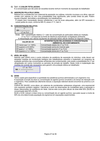 Página 47 de 56
C) TLV – C (VALOR TETO) (ACGIH)
É a concentração que não pode ser excedida durante nenhum momento da exposição do trabalhador.
D) ABSORÇÃO PELA PELE (SKIN)
Referem-se a substâncias com potencial de exposição via cutânea, incluindo mucosas e os olhos, seja por
contato com vapores ou com uma probabilidade mais significante, pelo contato direto da pele. Podem
causas irritações, dermatites e sensibilização nos trabalhadores.
É exigido para manipulação dessas substâncias o uso de luvas adequadas, além de EPI necessáio a
outras partes do corpo, conforme NR-15, anexo nº 11, item 5.
E) CONCENTRAÇÃO RELATIVA
C
CR = ----------------
LT ou TLV
Onde: CR = concentração relativa; C = valor da concentração do particulado obtida por medição;
LT ou TLV = corresponde ao limite de tolerância especificado na legislação pertinente.
A interpretação dos valores resultantes da aplicação desse cálculo obedece ao seguinte critério:
VALOR DE CR
INTERPRETAÇÃO RELACIONADA À CONCENTRAÇÃO
AMBIENTAL DO CONTAMINANTE
CR menor que 1 (< 100%) Concentração abaixo do LT ou TLVc
CR superior a 0,5 (50%) Concentração acima do nível de ação
CR igual a 1 (= 100%) Concentração igual ao LT ou TLVc
CR superior a 1 (> 100%) Concentração acima do LT ou TLVc
F) NÍVEL DE AÇÃO
Definido pelo OSHA como o ponto indicativo da existência de exposição do indivíduo, onde devem ser
adotadas medidas de monitoração biológica dos trabalhadores expostos e implantado um programa de
avaliação periódica das concentrações ambientais dos contaminantes, pois existe a possibilidade do LT ser
ultrapassado em outros momentos ou períodos da jornada de trabalho. Deste modo à implantação das
medidas de controle são necessárias para garantir uma proteção efetiva ao trabalhador.
LT ou TLV
NA = ----------------------
2
G) DOSE
Termo usado para especificar a quantidade de substância química administrada a um organismo vivo.
A exposição é função da dose ou concentração do agente químico envolvido e do tempo de interação com
o organismo. Para substâncias altamente tóxicas a exposição tolerável deverá encontrar-se próxima a um
valor nulo.
CURVA DE GAUSS: curva plana, em sistemas de coordenadas cartesianas ortogonais, uma exponencial
com expoente qudrático negativo. Calcula-se a partir de observações de mortalidade após a exposição a
doses relacionadas da substância em teste. Usa-se esta curva para cálculo da dose letal 50% (DL50) ou
concentração letal 50% (CL50).
DL50 e CL50: indicam a dose única ou concentração de um agente químico, que pode causar a morte de
50% de uma determinada população de orgnismos em exposições experimentais.
 