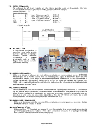 Página 48 de 56
VALOR MÁXIMO
LT
CONCENTRAÇÃO
7.3. FATOR DESVIO – FD
As oscilações dos LT devem respeitar um valor máximo que não posso ser ultrapassado. Este valor
máximo é obtido através da aplicação de um FD, conforme a fórmula a seguir:
Valor máximo = LT x FD
Determinação do FD:
0 < L.T. < ou = 1 (ppm ou mg/m
3
) FD = 3
1 < L.T. < ou = 10 (ppm ou mg/m
3
) FD = 2
10 < L.T. < ou = 100 (ppm ou mg/m
3
) FD = 1,5
100 < L.T. < ou = 1000 (ppm ou mg/m
3
) FD = 1,25
1000 < L.T. FD = 1,1
7.4. METODOLOGIA
A metodologia normalmente é
específica para cada produto
químico e por ser, a legislação
brasileira, omissa, utilizamos
normalmente o modelo
preconizado pela a NIOSH.
Segue abaixo alguns exemplos
de métodos utilizados.
7.4.1. VAPORES ORGÂNICOS
Utiliza-se a técnica de adsorsão em meio sólido, constituído por monitor passivo, como o OVM 3500
fabricado pela 3M. O monitor passivo deve ser instalado junto à lapela do trabalhador, dentro da zona
respiratória do mesmo e com tempo de amostragem significativo da exposição, ou seja, durante todo o
período da operação envolvendo o contato com o produto em estudo. Os métodos são descritos pelo
NIOSH sob a responsabilidade de laboratório técnico credenciado. Os valores de concentração absolutos
estão expressos em mg/m
3
de ar.
7.4.2. VAPORES ÁCIDOS
Utilizam-se tubos de sílica gel, devidamente acondicionado em suporte plástico apropriado. O tubo de sílica
gel e o suporte plástico constituem a chamada cabeça de amostragem a qual deve ser posicionada na
altura da zona respiratória do trabalhador, em regime de amostragem pessoal, o amostrador deve ser
conectado a uma bomba de baixa vazão operando na faixa de 500 ml/min com volume de ar total
correspondente a 100 litros conforme prescreve o método NIOSH 7903.
7.4.3. VAPORES DE FORMOLDEIDO
Utiliza-se a técnica de adsorsão em meio sólido, constituído por monitor passivo, a exemplo o do tipo
OVM 3721 fabricado pela 3M do Brasil.
7.4.4. HIDRÓXIDO DE SÓDIO
Utilizam-se filtros PTFE montado em cassete 37 mm. O amostrador deve ser conectado a uma bomba
gravimétrica operando a uma vazão de 3 l/min e deve ser coletado um volume de ar total equivalente 150
litros conforme prescreve o método analítico empregado.
 