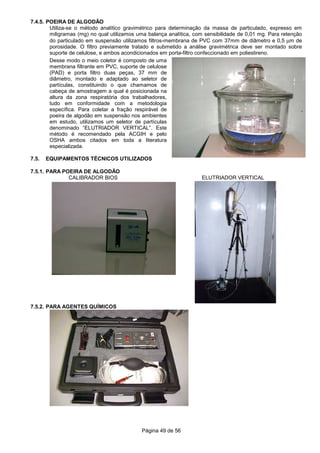 Página 49 de 56
7.4.5. POEIRA DE ALGODÃO
Utiliza-se o método analítico gravimétrico para determinação da massa de particulado, expresso em
miligramas (mg) no qual utilizamos uma balança analítica, com sensibilidade de 0,01 mg. Para retenção
do particulado em suspensão utilizamos filtros-membrana de PVC com 37mm de diâmetro e 0,5 µm de
porosidade. O filtro previamente tratado e submetido a análise gravimétrica deve ser montado sobre
suporte de celulose, e ambos acondicionados em porta-filtro confeccionado em poliestireno.
Desse modo o meio coletor é composto de uma
membrana filtrante em PVC, suporte de celulose
(PAD) e porta filtro duas peças, 37 mm de
diâmetro, montado e adaptado ao seletor de
partículas, constituindo o que chamamos de
cabeça de amostragem a qual é posicionada na
altura da zona respiratória dos trabalhadores,
tudo em conformidade com a metodologia
específica. Para coletar a fração respirável de
poeira de algodão em suspensão nos ambientes
em estudo, utilizamos um seletor de partículas
denominado “ELUTRIADOR VERTICAL”. Este
método é recomendado pela ACGIH e pelo
OSHA ambos citados em toda a literatura
especializada.
7.5. EQUIPAMENTOS TÉCNICOS UTILIZADOS
7.5.1. PARA POEIRA DE ALGODÃO
CALIBRADOR BIOS ELUTRIADOR VERTICAL
7.5.2. PARA AGENTES QUÍMICOS
 