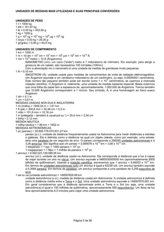 Página 5 de 56
UNIDADES DE MEDIDAS MAIS UTILIZADAS E SUAS PRINCIPAIS CONVERSÕES
UNIDADES DE PESO
1 t = 1000 kg
1 kN = 101,97 kg
1 lb = 0,45 kg = 453,59 g
1 kg = 1000 g
1 g = 10
2
cg = 10
3
mg = 10
6
µg = 10
9
ng
1 onça = 0,03 kg = 28,35 g
1 gr(grão) = 0,06 g = 64,8 mg
UNIDADES DE COMPRIMENTO
1 km = 1000 m
1 m = 10 dm = 10
2
cm = 10
3
mm = 10
6
µm = 10
9
nm = 10
10
Å
1 nm = 10
-9
metro = 10 Å (Ångstroms)
NANOMETRO (nm): um nano ("anão") metro é 1 milionésimo de milímetro. Por exemplo: para atingir a
grossura de um cabelo, são necessários 100 mil deles (100nm).
Com a abreviação nm o nanometro é uma unidade de medida de grandezas muito pequenas.
1 Å = 0,10 nm
ÅNGSTROM (Å): unidade usada para medidas de comprimentos de onda de radiação eletromagnética.
Um Ångstrom equivale a um centésimo milionésimo de um centímetro, ou seja, 0,00000001 centímetros.
Este número tão pequeno também pode ser escrito como 1 x 10
-8
centímetros, se usarmos a chamada
notação científica. O Ångstrom é, realmente, uma unidade de medida bastante especial. Basta notarmos
que uma folha de papel tem a espessura de, aproximadamente, 1.000.000 de Ångstrons. Temos também
que 10.000 Ångstroms correspondem a 1 micron. Seu símbolo, Å, é uma homenagem ao físico sueco
Ångstrom.
1 dm = 0,1 m
1 cm = 0,01 m
MEDIDAS USADAS NOS EUA E INGLATERRA
1 mi (milha) = 1609,34 m = 1,61 km
1 ft (pé) = 304,8 mm = 30,48 cm = 0,3 m
1 mão = 101,6 mm = 10,16 cm
1 in (polegada – também é usual pol ou “) = 25,4 mm = 2,54 cm
1 linha = 2,12 mm
MEDIDA NÁUTICA
1 milha náutica = 1,85 km = 1852 m
MEDIDAS ASTRONÔMICAS
1 pc (parsec) = 30.856.778.570.831,27 km
parsec (p.c.): unidade de distância frequentemente usada na Astronomia para medir distâncias a estrelas
e galáxias. Ela é definida como a distância na qual um objeto celeste, como por exemplo, uma estrela,
teria uma paralaxe de um segundo de arco. O parsec corresponde a 206265 unidades astronomicas e a
3,26 anos-luz. Isto significa que um parsec = 3,085678 x 10
13
km = 3,08 x 10
18
cm.
1 kiloparsec = 1 kpc = 1000 parsecs = 10
3
pc
1 megaparsec = 1 Mpc = 1 milhão de parsecs = 10
6
pc
1 ano-luz = 9.460.523.129.086,95 km
ano-luz (a.l.): unidade de distância usada na Astronomia. Ela corresponde à distância que a luz é capaz
de viajar durante um ano no vácuo. Um ano-luz equivale a 9460530000000 km (aproximadamente 9500
bilhões de quilômetros!). Usando a notação científica, escrevemos que 1 ano-luz = 9,46053 x 10
12
km.
Em termos de unidades astronômicas (UA) um ano-luz é igual a 63239 UA. Um ano-luz também equivale
a 0,3066 parsecs. Em termos de paralaxe, um ano-luz coresponde a uma paralaxe de 3,259 segundos de
arco.
1 ae ou ua (unidade astronômica) = 149597828.68 km
unidade astronômica (u.a.): medida de distância usada em Astronomia. A unidade astronomica é definida
como a distância média entre a Terra e o Sol. Uma unidade astronômica equivale a 149597870,691 km.
Em geral consideramos que a distância aproximada entre a Terra e o Sol (ou seja, uma unidade
astronômica) é igual a 150 milhões de quilômetros, aproximadamente 500 segundos-luz. Um feixe de luz
leva aproximadamente 8,3 minutos para viajar uma unidade astronomica.
 