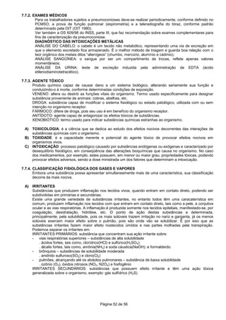 Página 52 de 56
7.7.2. EXAMES MÉDICOS
Para os trabalhadores sujeitos a pneumoconioses deve-se realizar periodicamente, conforme definido no
PCMSO, a prova de função pulmonar (espirometria) e a teleradiografia do tóraz, conforme padrão
determinado pela OIT (OIT 1980).
Ver também a OS 609/98 do INSS, parte III, que faz recomendação sobre exames complementares para
fins de caracterização da pneumoconiose.
DIAGNÓSTICO DAS INTOXICAÇÕES METÁLICAS
ANÁLISE DO CABELO: o cabelo é um tecido não metabólico, representando uma via de excreção em
que o elemento excretado fica armazenado. É o melhor método de triagem e guarda boa relação com o
teor orgânico dos metais ditos “alienígeos” (chumbo, mercúrio, alumínio e cádmio);
ANÁLISE SANGÜÍNEA: o sangue por ser um compartimento de trocas, reflete apenas valores
momentâneos;
ANÁLISE DA URINA: teste de excreção induzida pela administração de EDTA (ácido
etilenodiaminotetracético).
7.7.3. AGENTE TÓXICO
Produto químico capaz de causar dano a um sistema biológico, alterando seriamente sua função e
conduizindo-o à morte, conforme determinadas condições de exposição.
VENENO: altera ou destrói as funções vitais do organismo. Termo usado especificamente para designar
substância proveniente de animais: cobras, abelhas, etc.
DROGA: substância capaz de modificar o sistema fisiológico ou estado patológico, utilizada com ou sem
intenção no organismo receptor.
FÁRMOCO: difere de droga, pois seu uso é em benefício do organismo receptor.
ANTÍDOTO: agente capaz de antagonizar os efeitos tóxicos de substâncias.
XENOBIÓTICO: termo usado para indicar substâncias químicas estranhas ao organismo.
A) TOXICOLOGIA: é a ciência que se dedica ao estudo dos efeitos nocivos decorrentes das interações de
substâncias químicas com o organismo.
B) TOXIDADE: é a capacidade inerente e potencial do agente tóxico de provocar efeitos nocivos em
organismos vivos.
C) INTOXICAÇÃO: processo patológico causado por substâncias endógenas ou exógenas e caracterizado por
desequilíbrio fisiológico, em conseqüência das alterações bioquímicas que causa no organismo. No caso
dos medicamentos, por exemplo, estes possuem, em menor ou maior grau, propriedades tóxicas, podendo
provocar efeitos adversos, sendo a dose ministrada um dos fatores que determinam a intoxicação.
7.7.4. CLASSIFICAÇÃO FISIOLÓGICA DOS GASES E VAPORES
Embora uma substância possa apresentar simultaneamente mais de uma característica, sua classificação
decorre da mais nociva.
A) IRRITANTES
Substâncias que produzem inflamação nos tecidos vivos, quando entram em contato direto, podendo ser
subdivididas em primárias e secundárias.
Existe uma grande variedade de substâncias irritantes, no entanto todos têm uma caracaterística em
comum, produzem inflamação nos tecidos com que entram em contato direto, tais como a pele, a conjutiva
ocular e as vias respiratórias. A inflamação é produzida somente nos tecidos epiteliais, manifestado-se, por
coagulação, desidratação, hidrólise, etc. O ponto de ação destas substâncias e determinada,
principalmente, pela solubilidade, pois os mais solúveis trazem irritação no nariz e garganta, já os menos
solúveis exercem maior efeito sobre o pulmão, pois são onde vão se solubilizar. É por isso que as
substâncias irritantes fazem maior efeito nostecidos úmidos e nas partes molhadas pela transpiração.
Podemos separar os irritantes em:
IRRITANTES PRIMÁRIOS: substância que concentram sua ação irritante sobre:
- vias respiratórias superiores – substâncias de alta solubilidade
. ácidos fortes, tais como, clorídrico(HCl) e sulfúrico(H2SO4);
. álcalis fortes, tais como, amônia(NH3) e soda cáustica(NaOH); e formaldeído.
- brônquios – substâncias de solubilidade moderada
. anidrido sulfuroso(SO2) e cloro(Cl2)
- pulmões, alcançando até os alvéolos pulmonares – substância de baixa solubilidade
. ozônio (O3), óxidos nitrosos (NO2, N2O4) e fosfogênio
IRRITANTES SECUNDÁRIOS: substâncias que possuem efeito irritante e têm uma ação tóxica
generalizada sobre o organismo, exemplo: gás sulfídrico (H2S)
 