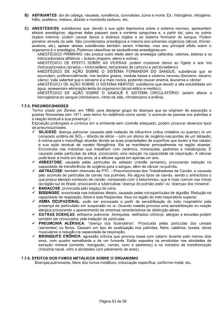 Página 53 de 56
B) ASFIXIANTES: dor de cabeça, náuseas, sonolência, convulsões, coma e morte. Ex.: hidrogênio, nitrogênio,
hélio, acetileno, metano, dióxido e monóxido carbono, etc.
C) ANESTÉSICOS: substâncias que, devido à sua ação depressiva sobre o sistema nervoso, apresentam
efeitos anestégicos; algumas delas passam para a corrente sanguínea e, a partir daí, para os outros
órgãos internos, podem causar danos a diversos órgãos e ao sistema formador do sangue. Podem
penetrar através da pele. São considerados anestégicos a maioria dos solventes orgânicos (álcool, thinner,
acetona, etc), apesar destas substâncias também serem irritantes, mas seu principal efeito sobre o
organismo é o anestégico. Podemos classificar as saubstâncias anestégicas em:
ANESTÉGICO PRIMÁRIO: não produz outro efeito além da anestegia (aldeídos, cetonas, ésteres e os
hidrocarbonetos alifáticos – butano propano, eteno e outros)
ANESTÉGICO DE EFEITO SOBRE AS VÍCERAS: podem ocasionar danos ao fígado e aos rins
(hidrocarbonetos clorados – tricloroetileno, tetracloreto de carbono e percloroetileno)
ANESTÉGICO DE AÇÃO SOBRE O SISTEMA FORMADOR DO SANGUE: substância que se
acumulam, preferencialmente, nos tecidos graxos, medula óssea e sistema nervoso (benzeno, tolueno,
xileno). Vale salientar que o benzeno é a mais nociva, podendo causar anemia, leucemia e câncer.
ANESTÉGICO DE AÇÃO SOBRE O SISTEMA NERVOS: substância que devido a alta solubilidade em
água, apresentam eliminação lenta do organismo (álcool etílico e metílico).
ANESTÉGICO DE AÇÃO SOBRE O SANGUE E SISTEMA CIRCULATÓRIO: podem alterar a
hemoglobina do sangue (nitrotolueno, nitrito de etila, nitrobenzeno e anilina).
7.7.5. PNEUMOCONIOSES
Termo criado por Zenker, em 1866, para designar grupo de doenças que se originam de exposição a
poeiras fibrosantes (em 1971, este termo foi redefinido como sendo “o acúmulo de poeiras nos pulmões e
a reação tecidual à sua presença”).
Exposição prolongada e continua em a ambiente sem controle adequado, podem provocar deversos tipos
de pneumoconioses.
SILICOSE: doença pulmonar causada pela inalação de sílica-livre (sílica cristalina ou quartzo) (é um
composto unitário de SiO2 – dióxido de silício – com um átomo de oxigênio nas pontas de um tetraedo;
é nociva para o macrófago alveolar devido as suas propriedades de superfície que levam à lise celular)
e sua ação tecidual de carater fibrogênica. Ela se manifestar principalmente na região alveolar.
Encontrada nas indústrias que trabalham com cerâmica, minerações, pedreiras e metalúrgicas. É
causada pelas partículas da sílica, provocando uma redução na capacidade de respiração. A silicose
pode levar a morte em dez anos, já a silicose aguda em apenas um ano.
ASBESTOSE: causada pelas partículas do asbesto crisotila (amianto), provocando redução na
capacidade de transferência de oxigênio para o sangue, além de câncer no pulmão.
ANTRACOSE: também chamada de PTC – Pneumoconiose dos Trabalhadores de Carvão, é causada
pelo acúmulo de partículas de carvão nos pulmões. Há alguns tipos de carvão, sendo o antracitoso o
que possui elevado conteúdo de carvão, comparado com o betuminoso, que é mais comum nas minas
da região sul do Brasil, provocando a tuberculose “doença do pulmão preto” ou “doenças dos mineiros”.
BAGAÇOSE: provocada pelo bagaço de cana.
BISSINOSE: encontrada nas indústrias têxteis, causada pelas micropartículas de algodão. Redução na
capacidade de respiração, febre e tose freqüentes. Atua na região do trato respiratório superior.
ASMA OCUPACIONAL: pode ser provocada a partir da sensibilização do trato respiratório pela
presença de partículado em suspensão no ar. Quando inalado provoca uma sensibilização ou reação
alérgica provocando o aparecimento de sintomas característicos de obstrução aérea.
OUTRAS DOENÇAS: enfizema pulmonar, bronquites, resfriados crônicos, alergias e sinusites podem
também ser provocados pela inalação de partículas.
PNEUMONIA ALÉRGICA: “doença dos fazendeiros”. Provocada pelas partículas dos cereais
(sementes) ou fenos. Causam um tipo de cicatrização nos pulmões, febre, calafrios, tosses, dores
musculares e redução na capacidade de respiração.
BRONQUITE CRÔNICA: agressão crônica que provoca tosse com catarro durante pelo menos dois
anos, com quadro semelhante a de um fumante. Estão expostos os envolvidos nas atividades de
extração mineral (amianto, manganês, carvão, ouro e pedreiras) e na indústria de transformação
(indústria naval, vidro e atividades com jateamento de areia).
7.7.6. EFEITOS DOS FUMOS METÁLICOS SOBRE O ORGANISMO
Doenças pulmonares, febre dos fumos metálicos, intoxicação específica, conforme metal, etc.
 