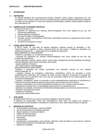 Página 54 de 56
CAPÍTULO IV AGENTES BIOLÓGICOS
1. INTRODUÇÃO
1.1. DEFINIÇÕES
Os agentes biológicos são microorganismos (fungos, bactérias, virdros, bacilos, protozoários, etc), que
em contato com o homem, podem provocar inúmeras doenças. Muitas atividades profissionais favorecem
o contato com tais agentes. É o caso das indústrias de alimentação, hospitais, limpeza pública (coleta de
lixo), laboratórios, etc.
1.2. EXEMPLOS DE ATIVIDADES EXPOSTAS
Contato permanente com:
pacientes em isolamento por doenças infecto-contagiosas, bem como objetos de seu uso, não
previamente esterilizados;
esgotos (galerias e tanques); e
lixo urbano (coleta e industrialização).
hospitais, serviços de emergência, enfermarias, ambulatórios aplica-se ao pessoal que tenha contato
com os pacientes;
cemitérios (exumação de corpos).
2. LEGISLAÇÃO PERTINENTE
A NR-15, Anexo 14, que trata de agentes biológicos, relaciona apenas as atividades, e não,
especificamente, os agentes, e utiliza o seguinte termo nos dois grupos: “Trabalho ou operações, em
contato permanente com ...”, então relaciona as atividades de cada grupo:
INSALUBRIDADE DE GRAU MÁXIMO
Trabalho ou operações, em contato permanente com:
- pacientes em isolamento por doenças infectocontagiosas, bem como, objetos de seu uso, não
previamente esterilizados;
- carnes, glândulas, vísceras, sangue, ossos, couros, pêlos e dejeções de animais portadores de doenças
infectocontagiosas (carbunculose, brucelose, tuberculose);
- esgotos (galerias e tanques);
- lixo urbano (coleta e industrialização).
INSALUBRIDADE DE GRAU MÉDIO
Trabalhos e operações em contato permanente com pacientes, animais ou com material
infectocontagiante, em:
- hospitais, serviços de emergência, enfermarias, ambulatórios, postos de vacinação e outros
estabelecimentos destinados aos cuidados da saúde humana (aplica-se unicamente ao pessoal que
tenha contato com os pacientes, bem como aos que manuseiam objetos de uso desses pacientes, não
previamente esterilizados);
- hospitais, ambulatórios, postos de vacinação e outros estabelecimentos destinados ao atendimento e
tratamento de animais (aplica-se apenas ao pessoal que tenha contato com tais animais);
- contato em laboratórios, com animais destinados ao preparo de soro, vacinas e outros produtos;
- laboratórios de análise clínica e histopatologia (aplica-se tão-só ao pessoal técnico);
- gabinetes de autópsias, de anatomia e histoanatomopatologia (aplica-se somente ao pessoal técnico);
- cemitérios (exumação de corpos);
- estábulos e cavalariças;
- resíduos de animais deteriorados.
3. AVALIAÇÃO
Avaliação QUALITATIVA com Laudo de Inspeção realizada no local de trabalho.
O adicional de insalubridade, neste caso, assemelha-se, muito mais, aos critérios que norteiam a
caracterização da periculosidade: a atividade em si determina o risco, sendo imponderáveis os agentes.
4. MEDIDAS DE CONTROLE
Controle Médico permanente, conforme PCMSO;
Uso de Equipamentos de Proteção Individual;
Higiene rigorosa nos locais de trabalho;
Hábitos de higiene pessoal;
Uso de roupas adequadas;
Vacinações;
Treinamentos;
Esterilização os equipamentos, como exemplo, utilizando o óxido de etileno e suas misturas, conforme
Portaria Interministerial nº04 do Ministério da Saúde.
Sistema de ventilação.
 