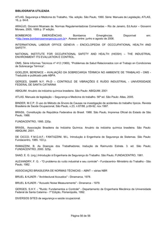 Página 56 de 56
BIBLIOGRAFIA UTILIZADA
ATLAS. Segurança e Medicina do Trabalho, 19a. edição. São Paulo, 1990. Série: Manuais de Legislação, ATLAS,
16, p. 64-8.
ARAÚJO, Giovanni Moaraes de. Normas Regulamentadoras Comentadas – Rio de Janeiro, Ed.Autor – Giovanni
Moraes, 2005, 1689 p. 5ª edição.
BOMBEIROS EMERGÊNCIAS. Bombeiros Emergências. Disponível em:
<http://www.bombeirosemergencia.com.br>. Acesso entre: junho e agosto de 2006.
INTERNATIONAL LABOUR OFFICE GENEVA – ENCICLOPEDIA OF OCCCUPATIONAL HEALTH AND
SAFETY.
NATIONAL INSTITUTE FOR OCCUPATIONAL SAFETY AND HEALTH (HIOSH) – THE INDUSTRIAL
ENVIRONMENT ITS EVALUATION E CONTROL.
OMS, Série Informes Técnicos nº 412 (1969), “Problemas de Salud Relacionados con el Trabajo en Condiciones
de Sobrecarga Térmica”.
GOELZER, BERENICE – AVALIAÇÃO DA SOBRECARGA TÉRMICA NO AMBIENTE DE TRABALHO - OMS -
Traduzido e publicado pela ABPA.
GERGES, SAMIR N.Y. Ph.D – CONTROLE DE VIBRAÇÕES E RUÍDO INDUSTRIAL - UNIVERSIDADE
FEDERAL DE SANTA CATARINA
ABIQUIM. Anuário da indústria química brasileira. São Paulo: ABIQUIM; 2001
ATLAS. Manuais de legislação – Segurança e Medicina do trabalho. 56ª ed. São Paulo: Atlas, 2005.
BINDER, M.C.P. O uso do Método de Árvore de Causas na investigação de acidentes do trabalho típicos. Revista
Brasileira de Saúde Ocupacional, São Paulo, v.23, n.87/88, p.69-92, nov.1997.
BRASIL. Constituição da República Federativa do Brasil. 1988. São Paulo, Imprensa Oficial do Estado de São
Paulo, 1988.
FUNDACENTRO, 1995. 220p.
BRASIL. Associação Brasileira da Indústria Química. Anuário da indústria química brasileira. São Paulo:
ABIQUIM, 2001.
DE CICCO, F.M.G.A.F.; FANTAZZINI, M.L. Introdução à Engenharia de Segurança de Sistemas. São Paulo:
Fundacentro, 1985. 103 p.
RAMAZZINI, B. As Doenças dos Trabalhadores; tradução de Raimundo Estrela. 3. ed. São Paulo;
FUNDACENTRO, 2000. 325p.
SAAD, E. G. (org.) Introdução à Engenharia de Segurança do Trabalho. São Paulo, FUNDACENTRO, 1981.
ALEXANDRY, F. G. - "O problema do ruído industrial e seu controle" - Fundacentro- Ministério do Trabalho - São
Paulo, 1982.
ASSOCIAÇÃO BRASILEIRA DE NORMAS TÉCNICAS – ABNT – várias NBR
BRUEL & KJAER - "Architectural Acoustics" - Dinamarca, 1978.
BRUEL & KJAER - "Acoustic Noise Measurements" - Dinanarca - 1979.
GERGES, S.H.Y. - "Ruído: Fundamentos e Controle" - Departamento de Engenharia Mecânica da Universidade
Federal de Santa Catarina - 1ª Edição, Florianópolis, 1992.
DIVERSOS SITES de segurança e saúde ocupacional.
 
