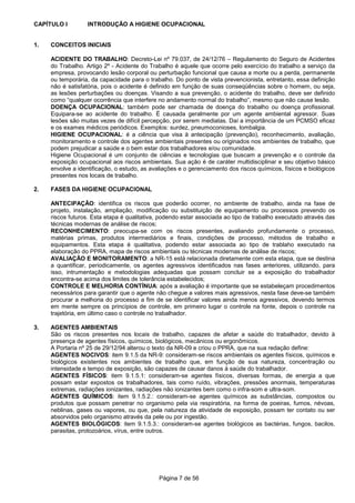 Página 7 de 56
CAPÍTULO I INTRODUÇÃO A HIGIENE OCUPACIONAL
1. CONCEITOS INICIAIS
ACIDENTE DO TRABALHO: Decreto-Lei nº 79.037, de 24/12/76 – Regulamento do Seguro de Acidentes
do Trabalho. Artigo 2º - Acidente do Trabalho é aquele que ocorre pelo exercício do trabalho a serviço da
empresa, provocando lesão corporal ou perturbação funcional que causa a morte ou a perda, permanente
ou temporária, da capacidade para o trabalho. Do ponto de vista prevencionista, entretanto, essa definição
não é satisfatória, pois o acidente é definido em função de suas conseqüências sobre o homem, ou seja,
as lesões perturbações ou doenças. Visando a sua prevenção, o acidente do trabalho, deve ser definido
como “qualquer ocorrência que interfere no andamento normal do trabalho”, mesmo que não cause lesão.
DOENÇA OCUPACIONAL: também pode ser chamada de doença do trabalho ou doença profissional.
Equipara-se ao acidente do trabalho. É causada geralmente por um agente ambiental agressor. Suas
lesões são muitas vezes de difícil percepção, por serem mediatas. Daí a importância de um PCMSO eficaz
e os exames médicos periódicos. Exemplos: surdez, pneumoconioses, lombalgia.
HIGIENE OCUPACIONAL: é a ciência que visa à antecipação (prevenção), reconhecimento, avaliação,
monitoramento e controle dos agentes ambientais presentes ou originados nos ambientes de trabalho, que
podem prejudicar a saúde e o bem estar dos trabalhadores e/ou comunidade.
Higiene Ocupacional é um conjunto de ciências e tecnologias que buscam a prevenção e o controle da
exposição ocupacional aos riscos ambientais. Sua ação é de caráter multidisciplinar e seu objetivo básico
envolve a identificação, o estudo, as avaliações e o gerenciamento dos riscos químicos, físicos e biológicos
presentes nos locais de trabalho.
2. FASES DA HIGIENE OCUPACIONAL
ANTECIPAÇÃO: identifica os riscos que poderão ocorrer, no ambiente de trabalho, ainda na fase de
projeto, instalação, ampliação, modificação ou substituição de equipamento ou processos prevendo os
riscos futuros. Esta etapa é qualitativa, podendo estar associada ao tipo de trabalho executado através das
técnicas modernas de análise de riscos;
RECONHECIMENTO: preocupa-se com os riscos presentes, avaliando profundamente o processo,
matérias primas, produtos intermediários e finais, condições de processo, métodos de trabalho e
equipamentos. Esta etapa é qualitativa, podendo estar associada ao tipo de trablaho executado na
elaboração do PPRA, mapa de riscos ambientais ou técnicas modernas de análise de riscos;
AVALIAÇÃO E MONITORAMENTO: a NR-15 está relacionada diretamente com esta etapa, que se destina
a quantificar, periodicamente, os agentes agressivos identificados nas fases anteriores, utilizando, para
isso, intrumentação e metodologias adequadas que possam concluir se a exposição do trabalhador
encontra-se acima dos limites de tolerância estabelecidos;
CONTROLE E MELHORIA CONTÍNUA: após a avaliação é importante que se estabeleçam procedimentos
necessários para garantir que o agente não chegue a valores mais agressivos, nesta fase deve-se também
procurar a melhoria do processo a fim de se identificar valores ainda menos agressivos, devendo termos
em mente sempre os princípios de controle, em primeiro lugar o controle na fonte, depois o controle na
trajetória, em último caso o controle no trabalhador.
3. AGENTES AMBIENTAIS
São os riscos presentes nos locais de trabalho, capazes de afetar a saúde do trabalhador, devido à
presença de agentes físicos, químicos, biológicos, mecânicos ou ergonômicos.
A Portaria nº 25 de 29/12/94 alterou o texto da NR-09 e criou o PPRA, que na sua redação define:
AGENTES NOCIVOS: item 9.1.5 da NR-9: consideram-se riscos ambientais os agentes físicos, químicos e
biológicos existentes nos ambientes de trabalho que, em função de sua natureza, concentração ou
intensidade e tempo de exposição, são capazes de causar danos à saúde do trabalhador.
AGENTES FÍSICOS: item 9.1.5.1: consideram-se agentes físicos, diversas formas, de energia a que
possam estar expostos os trabalhadores, tais como ruído, vibrações, pressões anormais, temperaturas
extremas, radiações ionizantes, radiações não ionizantes bem como o infra-som e ultra-som.
AGENTES QUÍMICOS: item 9.1.5.2.: consideram-se agentes químicos as substâncias, compostos ou
produtos que possam penetrar no organismo pela via respiratória, na forma de poeiras, fumos, névoas,
neblinas, gases ou vapores, ou que, pela natureza da atividade de exposição, possam ter contato ou ser
absorvidos pelo organismo através da pele ou por ingestão.
AGENTES BIOLÓGICOS: item 9.1.5.3.: consideram-se agentes biológicos as bactérias, fungos, bacilos,
parasitas, protozoários, vírus, entre outros.
 