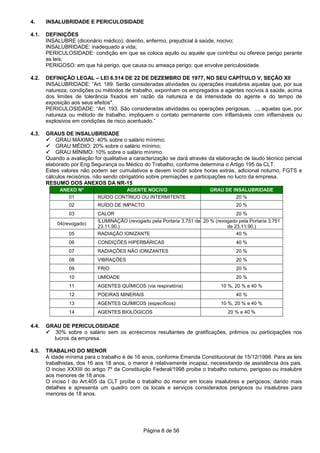 Página 8 de 56
4. INSALUBRIDADE E PERICULOSIDADE
4.1. DEFINIÇÕES
INSALUBRE (dicionário médico): doentio, enfermo, prejudicial à saúde, nocivo;
INSALUBRIDADE: inadequado a vida;
PERICULOSIDADE: condição em que se coloca aquilo ou aquele que contribui ou oferece perigo perante
as leis;
PERIGOSO: em que há perigo, que causa ou ameaça perigo; que envolve periculosidade.
4.2. DEFINIÇÃO LEGAL – LEI 6.514 DE 22 DE DEZEMBRO DE 1977, NO SEU CAPÍTULO V, SEÇÃO XII
INSALUBRIDADE: “Art. 189. Serão consideradas atividades ou operações insalubres aquelas que, por sua
natureza, condições ou métodos de trabalho, exponham os empregados a agentes nocivos à saúde, acima
dos limites de tolerância fixados em razão da natureza e da intensidade do agente e do tempo de
exposição aos seus efeitos".
PERICULOSIDADE: “Art. 193. São consideradas atividades ou operações perigosas, ..., aquelas que, por
natureza ou método de trabalho, impliquem o contato permanente com inflamáveis com inflamáveis ou
explosivos em condições de risco acentuado.”
4.3. GRAUS DE INSALUBRIDADE
GRAU MÁXIMO: 40% sobre o salário mínimo;
GRAU MÉDIO: 20% sobre o salário mínimo;
GRAU MÍNIMO: 10% sobre o salário mínimo.
Quando a avaliação for qualitativa a caracterização se dará através da elaboração de laudo técnico pericial
elaborado por Eng.Segurança ou Médico do Trabalho, conforme determina o Artigo 195 da CLT.
Estes valores não podem ser cumulativos e devem incidir sobre horas extras, adicional noturno, FGTS e
cálculos recisórios, não sendo obrigatório sobre premiações e participações no lucro da empresa.
RESUMO DOS ANEXOS DA NR-15
ANEXO Nº AGENTE NOCIVO GRAU DE INSALUBRIDADE
01 RUÍDO CONTÍNUO OU INTERMITENTE 20 %
02 RUÍDO DE IMPACTO 20 %
03 CALOR 20 %
04(revogado)
ILUMINAÇÃO (revogado pela Portaria 3.751 de
23.11.90.)
20 % (revogado pela Portaria 3.751
de 23.11.90.)
05 RADIAÇÃO IONIZANTE 40 %
06 CONDIÇÕES HIPERBÁRICAS 40 %
07 RADIAÇÕES NÃO IONIZANTES 20 %
08 VIBRAÇÕES 20 %
09 FRIO 20 %
10 UMIDADE 20 %
11 AGENTES QUÍMICOS (via respiratória) 10 %, 20 % e 40 %
12 POEIRAS MINERAIS 40 %
13 AGENTES QUÍMICOS (específicos) 10 %, 20 % e 40 %
14 AGENTES BIOLÓGICOS 20 % e 40 %
4.4. GRAU DE PERICULOSIDADE
30% sobre o salário sem os acréscimos resultantes de gratificações, prêmios ou participações nos
lucros da empresa.
4.5. TRABALHO DO MENOR
A idade mínima para o trabalho é de 16 anos, conforme Emenda Constitucional de 15/12/1998. Para as leis
trabalhistas, dos 16 aos 18 anos, o menor é relativamente incapaz, necessitando de assistência dos pais.
O inciso XXXIII do artigo 7º da Constituição Federal/1998 proibe o trabalho noturno, perigoso ou insalubre
aos menores de 18 anos.
O inciso I do Art.405 da CLT proíbe o trabalho do menor em locais insalubres e perigosos, dando mais
detalhes e apresenta um quadro com os locais e serviços considerados perigosos ou insalubres para
menores de 18 anos.
 