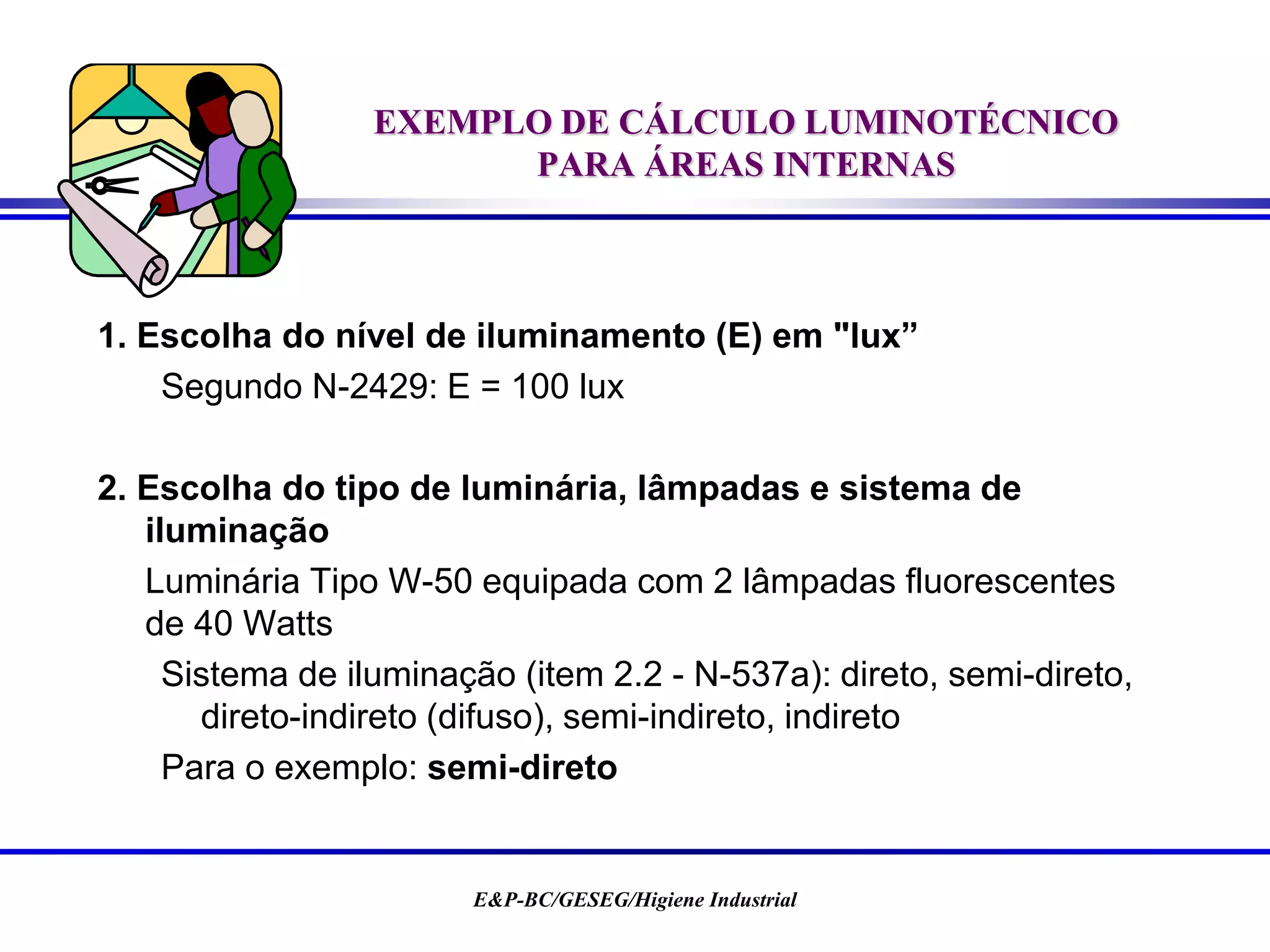 E&P-BC/GESEG/Higiene Industrial
EXEMPLO DE CÁLCULO LUMINOTÉCNICO
PARA ÁREAS INTERNAS
1. Escolha do nível de iluminamento (E) em "lux”
Segundo N-2429: E = 100 lux
2. Escolha do tipo de luminária, lâmpadas e sistema de
iluminação
Luminária Tipo W-50 equipada com 2 lâmpadas fluorescentes
de 40 Watts
Sistema de iluminação (item 2.2 - N-537a): direto, semi-direto,
direto-indireto (difuso), semi-indireto, indireto
Para o exemplo: semi-direto
 
