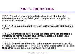 E&P-BC/GESEG/Higiene Industrial
NR-17 - ERGONOMIA
17.5.3. Em todos os locais de trabalho deve haver iluminação
adequada, natural ou artificial, geral ou suplementar, apropriada à
natureza da Atividade.
17.5.3.1. A iluminação geral deve ser uniformemente distribuída e
difusa.
17.5.3.2.A iluminação geral ou suplementar deve ser projetada e
instalada de forma a evitar ofuscamento, reflexos incômodos,
sombras e contrastes excessivos.
17.5.3.3. Os níveis mínimos de iluminamento a serem observados
nos locais de trabalho são os valores de iluminâncias estabelecidos na
NBR 5413, norma brasileira registrada no INMETRO.
 