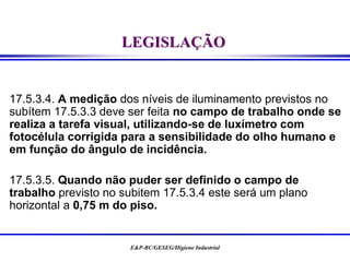 E&P-BC/GESEG/Higiene Industrial
LEGISLAÇÃO
17.5.3.4. A medição dos níveis de iluminamento previstos no
subítem 17.5.3.3 deve ser feita no campo de trabalho onde se
realiza a tarefa visual, utilizando-se de luxímetro com
fotocélula corrigida para a sensibilidade do olho humano e
em função do ângulo de incidência.
17.5.3.5. Quando não puder ser definido o campo de
trabalho previsto no subitem 17.5.3.4 este será um plano
horizontal a 0,75 m do piso.
 