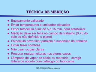 E&P-BC/GESEG/Higiene Industrial
TÉCNICA DE MEDIÇÃO
 Equipamento calibrado
 Evitar temperaturas e umidades elevadas
 Expor fotocélula à luz de 5 a 15 min, para estabilizar.
 Medição deve ser feita no campo de trabalho (0,75 do
solo se não definido o plano)
 Fotocélula deve ficar paralela à superfície de trabalho
 Evitar fazer sombras
 Não usar roupas claras
 Procurar realizar leituras nos piores casos
 Lâmpada de vapor de sódio ou mercúrio - corrigir
leitura de acordo com catálogo do fabricante
 