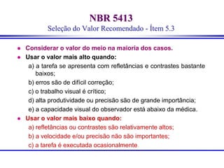 NBR 5413
Seleção do Valor Recomendado - Ítem 5.3
 Considerar o valor do meio na maioria dos casos.
 Usar o valor mais alto quando:
a) a tarefa se apresenta com refletâncias e contrastes bastante
baixos;
b) erros são de difícil correção;
c) o trabalho visual é crítico;
d) alta produtividade ou precisão são de grande importância;
e) a capacidade visual do observador está abaixo da médica.
 Usar o valor mais baixo quando:
a) refletâncias ou contrastes são relativamente altos;
b) a velocidade e/ou precisão não são importantes;
c) a tarefa é executada ocasionalmente.
 