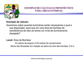 E&P-BC/GESEG/Higiene Industrial
EXEMPLO DE CÁLCULO LUMINOTÉCNICO
PARA ÁREAS INTERNAS
Exemplo de cálculo:
Queremos saber quantas luminárias serão necessárias e qual a
sua disposição, para que em uma área de bombas de
transferência de óleo se tenha um nível de iluminamento
desejado?
Local: Área de Bombas
10 metros de largura X 20 metros de comprimento
Altura das lâmpadas em relação ao plano do eixo das bombas: 3,5 m
 