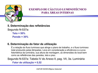 E&P-BC/GESEG/Higiene Industrial
EXEMPLO DE CÁLCULO LUMINOTÉCNICO
PARA ÁREAS INTERNAS
5. Determinação das refletâncias
Segundo N-537a:
Teto = 50%
Parede = 30%
6. Determinação do fator de utilização
É a relação do fluxo luminoso que atinge o plano de trabalho, e o fluxo luminoso
total produzido pelas lâmpadas. Leva em consideração a eficiência e a curva
fotométrica da luminária, sua altura de montagem, as dimensões do local bem
como as refletâncias das paredes, teto e piso.
Segundo N-537a: Tabela IV do Anexo II, pag. VII, 3a. Luminária
Fator de utilização = 0,52
 