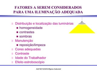 E&P-BC/GESEG/Higiene Industrial
 Distribuição e localização das luminárias
 homogeneidade
 contrastes
 sombras
 Manutenção
 reposição/limpeza
 Cores adequadas
 Contraste
 Idade do Trabalhador
 Efeito estroboscópio
FATORES A SEREM CONSIDERADOS
PARA UMA ILUMINAÇÃO ADEQUADA
 