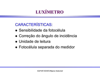 E&P-BC/GESEG/Higiene Industrial
LUXÍMETRO
CARACTERÍSTICAS:
 Sensibilidade da fotocélula
 Correção do ângulo de incidência
 Unidade de leitura
 Fotocélula separada do medidor
 