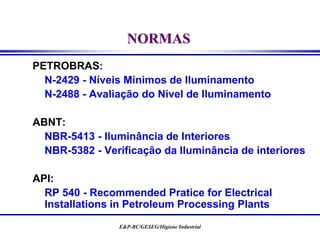 E&P-BC/GESEG/Higiene Industrial
NORMAS
PETROBRAS:
N-2429 - Níveis Mínimos de Iluminamento
N-2488 - Avaliação do Nível de Iluminamento
ABNT:
NBR-5413 - Iluminância de Interiores
NBR-5382 - Verificação da Iluminância de interiores
API:
RP 540 - Recommended Pratice for Electrical
Installations in Petroleum Processing Plants
 