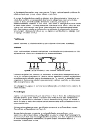 as demais estações recebem esse mesmo pacote. Portanto, continua havendo problemas de
colisão e disputa para ver qual estação utilizará o meio físico.

Já no caso da utilização de um switch, a rede será tanto fisicamente quanto logicamente em
estrela. Este periférico tem a capacidade de analisar o cabeçalho de endereçamento dos
pacotes de dados, enviando os dados diretamente ao destino, sem replicá-lo
desnecessariamente para todas as suas portas. Desta forma, se a estação 1 enviar um pacote
de dados para a estação 2, somente esta recebe o pacote de dados. Isso faz com que a rede
torne-se mais segura e muito mais rápida, pois praticamente elimina problemas de colisão.
Além disso, duas ou mais transmissões podem ser efetuadas simultaneamente, desde que
tenham origem e destinos diferentes, o que não é possível quando utilizamos topologia linear
ou topologia em estrela com hub.



Periféricos
A seguir iremos ver os principais periféricos que podem ser utilizados em redes locais.

Repetidor

Usado basicamente em redes de topologia linear, o repetidor permite que a extensão do cabo
seja aumentada, criando um novo segmento de rede (vide Figura 4).




              Figura 4: Uso de um repetidor para aumentar a extensão da rede.

O repetidor é apenas uma extensão (um amplificador de sinais) e não desempenha qualquer
função no controle do fluxo de dados. Todos os pacotes presentes no primeiro segmento serão
compulsoriamente replicados para os demais segmentos. Por exemplo, se a estação 1 enviar
um pacote de dados para a estação 2, esse pacote será replicado para todas as máquinas de
todos os segmentos da rede.

Em outras palavras, apesar de aumentar a extensão da rede, aumenta também o problema de
colisão de dados.

Ponte (Bridge)

A ponte é um repetidor inteligente, pois faz controle de fluxo de dados. Ela analisa os pacotes
recebidos e verifica qual o destino. Se o destino for o trecho atual da rede, ela não replica o
pacote nos demais trechos, diminuindo a colisão e aumentando a segurança. Por analisar o
pacote de dados, a ponte não consegue interligar segmentos de redes que estejam utilizando
protocolos diferentes.

Há duas configurações que podem ser utilizadas com a ponte: a configuração em cascata
(Figura 5) e a configuração central (Figura 6).

No caso da configuração em cascata, as pontes são ligadas como se fossem meros
repetidores. A desvantagem dessa configuração é que, se uma estação do primeiro segmento
quiser enviar um dado para uma estação do último segmento, esse dado obrigatoriamente terá
de passar pelos segmentos intermediários, ocupando o cabo, aumentando a colisão e
diminuindo o desempenho da rede.
 