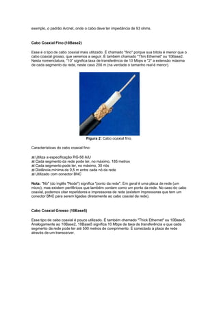 exemplo, o padrão Arcnet, onde o cabo deve ter impedância de 93 ohms.


Cabo Coaxial Fino (10Base2)

Esse é o tipo de cabo coaxial mais utilizado. É chamado "fino" porque sua bitola é menor que o
cabo coaxial grosso, que veremos a seguir. É também chamado "Thin Ethernet" ou 10Base2.
Nesta nomenclatura, "10" significa taxa de transferência de 10 Mbps e "2" a extensão máxima
de cada segmento da rede, neste caso 200 m (na verdade o tamanho real é menor).




                                  Figura 2: Cabo coaxial fino.

Características do cabo coaxial fino:

  Utiliza a especificação RG-58 A/U
  Cada segmento da rede pode ter, no máximo, 185 metros
  Cada segmento pode ter, no máximo, 30 nós
  Distância mínima de 0,5 m entre cada nó da rede
  Utilizado com conector BNC

Nota: "Nó" (do inglês "Node") significa "ponto da rede". Em geral é uma placa de rede (um
micro), mas existem periféricos que também contam como um ponto da rede. No caso do cabo
coaxial, podemos citar repetidores e impressoras de rede (existem impressoras que tem um
conector BNC para serem ligadas diretamente ao cabo coaxial da rede).


Cabo Coaxial Grosso (10Base5)

Esse tipo de cabo coaxial é pouco utilizado. É também chamado "Thick Ethernet" ou 10Base5.
Analogamente ao 10Base2, 10Base5 significa 10 Mbps de taxa de transferência e que cada
segmento da rede pode ter até 500 metros de comprimento. É conectado à placa de rede
através de um transceiver.
 