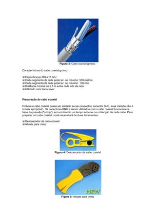 Figura 3: Cabo coaxial grosso.

Características do cabo coaxial grosso:

  Especificaçao RG-213 A/U
  Cada segmento de rede pode ter, no máximo, 500 metros
  Cada segmento de rede pode ter, no máximo, 100 nós
  Distância mínima de 2,5 m entre cada nós da rede
  Utilizado com transceiver


Preparação do cabo coaxial

Embora o cabo coaxial possa ser soldado ao seu respectivo conector BNC, esse método não é
o mais apropriado. Os conectores BNC a serem utilizados com o cabo coaxial funcionam na
base da pressão ("crimp"), economizando um tempo enorme na confecção de cada cabo. Para
preparar um cabo coaxial, você necessitará de duas ferramentas:

  Descascador de cabo coaxial
  Alicate para crimp




                           Figura 4: Descascador de cabo coaxial




                                 Figura 5: Alicate para crimp
 