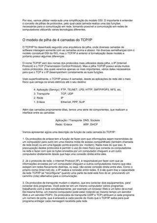 Por isso, vamos utilizar nesta aula uma simplificação do modelo OSI. O importante é entender
o conceito de pilhas de protocolos, pelo qual cada camada realiza uma das funções
necessárias para a comunicação em rede, tornando possível a comunicação em redes de
computadores utilizando várias tecnologias diferentes.



O modelo de pilha de 4 camadas do TCP/IP
O TCP/IP foi desenhado segundo uma arquitetura de pilha, onde diversas camadas de
software interagem somente com as camadas acima e abaixo. Há diversas semelhanças com o
modelo conceitual OSI da ISO, mas o TCP/IP é anterior à formalização deste modelo e
portanto possui algumas diferenças.

O nome TCP/IP vem dos nomes dos protocolos mais utilizados desta pilha, o IP (Internet
Protocol) e o TCP (Transmission Control Protocol). Mas a pilha TCP/IP possui ainda muitos
outros protocolos, dos quais veremos apenas os mais importantes, vários deles necessários
para que o TCP e o IP desempenhem corretamente as suas funções.

Visto superficialmente, o TCP/IP possui 4 camadas, desde as aplicações de rede até o meio
físico que carrega os sinais elétricos até o seu destino:

         4. Aplicação (Serviço) FTP, TELNET, LPD, HTTP, SMTP/POP3, NFS, etc.
         3. Transporte          TCP, UDP
         2. Rede                IP
         1. Enlace              Ethernet, PPP, SLIP

Além das camadas propriamente ditas, temos uma série de componentes, que realizam a
interface entre as camadas:

                            Aplicação / Transporte DNS, Sockets
                            Rede / Enlace           ARP, DHCP

Vamos apresentar agora uma descrição da função de cada camada do TCP/IP:

1. Os protocolos de enlace tem a função de fazer com que informações sejam transmitidas de
um computador para outro em uma mesma mídia de acesso compartilhado (também chamada
de rede local) ou em uma ligação ponto-a-ponto (ex: modem). Nada mais do que isso. A
preocupação destes protocolos é permitir o uso do meio físico que conecta os computadores
na rede e fazer com que os bytes enviados por um computador cheguem a um outro
computador diretamente desde que haja uma conexão direta entre eles.

2. Já o protocolo de rede, o Internet Protocol (IP), é responsável por fazer com que as
informações enviadas por um computador cheguem a outros computadores mesmo que eles
estejam em redes fisicamente distintas, ou seja, não existe conexão direta entre eles. Como o
próprio nome (Inter-net) diz, o IP realiza a conexão entre redes. E é ele quem traz a capacidade
da rede TCP/IP se "reconfigurar" quando uma parte da rede está fora do ar, procurando um
caminho (rota) alternativo para a comunicação.

3. Os protocolos de transporte mudam o objetivo, que era conectar dois equipamentos, para'
conectar dois programas. Você pode ter em um mesmo computador vários programas
trabalhando com a rede simultaneamente, por exemplo um browser Web e um leitor de e-mail.
Da mesma forma, um mesmo computador pode estar rodando ao mesmo tempo um servidor
Web e um servidor POP3. Os protocolos de transporte (UDP e TCP) atribuem a cada programa
um número de porta, que é anexado a cada pacote de modo que o TCP/IP saiba para qual
programa entregar cada mensagem recebida pela rede.
 