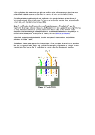 todos os 8 pinos dos conectores, ou seja, se você conectar o fio marrom ao pino 1 de uma
extremidade, deverá conectar o pino 1 ao fio marrom da outra extremidade do cabo.

O problema desse procedimento é que você criará um padrão de cabos só seu e que só
funcionará naquela determinada rede. No futuro, se um técnico precisar fazer a manutenção
em um cabo, ele ficará simplesmente perdido.

Nota: A modificação aleatória do ordem dos fios pode causar a "Paradiafonia", que é o
vazamento de energia elétrica entre pares de fios do mesmo cabo, podendo causar problemas
na rede. Nós observamos que, como o própio nome diz ao cabo, os fios formam pares
trançados onde estas tranças protegem os sinais da interferência externa. Esta proteção só
existe quando estes pares fazem parte do mesmo circuito. (Ricardo Rodrigues)

Para evitar esses tipos de problemas, existem dois padrão internacionais amplamente
utilizados: T568A e T568B.

Desta forma, basta optar por um dos dois padrões e fazer os cabos de acordo com a ordem
dos fios impostas por eles. Assim não haverá dúvidas na hora de montar os cabos e na sua
manutenção. Nas figuras 9 e 10 você observa a ordem dos fios desses dois padrões.




                                  Figura 9: Padrão T568A.
 