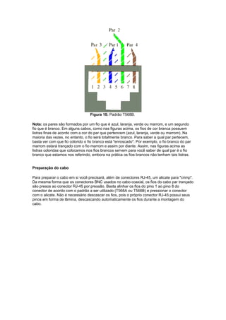 Figura 10: Padrão T568B.

Nota: os pares são formados por um fio que é azul, laranja, verde ou marrom, e um segundo
fio que é branco. Em alguns cabos, como nas figuras acima, os fios de cor branca possuem
listras finas de acordo com a cor do par que pertencem (azul, laranja, verde ou marrom). Na
maioria das vezes, no entanto, o fio será totalmente branco. Para saber a qual par pertecem,
basta ver com que fio colorido o fio branco está "enroscado". Por exemplo, o fio branco do par
marrom estará trançado com o fio marrom e assim por diante. Assim, nas figuras acima as
listras coloridas que colocamos nos fios brancos servem para você saber de qual par é o fio
branco que estamos nos referindo, embora na prática os fios brancos não tenham tais listras.


Preparação do cabo

Para preparar o cabo em si você precisará, além de conectores RJ-45, um alicate para "crimp".
Da mesma forma que os conectores BNC usados no cabo coaxial, os fios do cabo par trançado
são presos ao conector RJ-45 por pressão. Basta alinhar os fios do pino 1 ao pino 8 do
conector de acordo com o padrão a ser utilizado (T568A ou T568B) e pressionar o conector
com o alicate. Não é necessário descascar os fios, pois o próprio conector RJ-45 possui seus
pinos em forma de lâmina, descascando automaticamente os fios durante a montagem do
cabo.
 