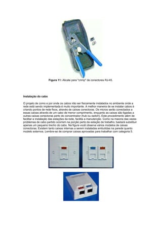 Figura 11: Alicate para "crimp" de conectores RJ-45.




Instalação do cabo

O projeto de como e por onde os cabos irão ser fisicamente instalados no ambiente onde a
rede está sendo implementada é muito importante. A melhor maneira de se instalar cabos é
criando pontos de rede fixos, através de caixas conectoras. Os micros serão conectados a
essas caixas através de um cabo de menor comprimento, enquanto as caixas são ligadas a
outras caixas conectoras perto do concentrador (hub ou switch). Este procedimento além de
facilitar a instalação das estações da rede, facilita a manutenção. Como na maioria das vezes
problemas de cabo partido ocorrem na porção perto da estação de trabalho, bastará substituir
apenas um pequeno trecho do cabo. Na figura você observa vários modelos de caixas
conectoras. Existem tanto caixas internas a serem instaladas embutidas na parede quanto
modelo externos. Lembre-se de comprar caixas aprovadas para trabalhar com categoria 5.
 