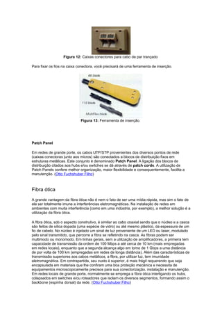 Figura 12: Caixas conectores para cabo de par trançado

Para fixar os fios na caixa conectora, você precisará de uma ferramenta de inserção.




                             Figura 13: Ferramenta de inserção.




Patch Panel

Em redes de grande porte, os cabos UTP/STP provenientes dos diversos pontos de rede
(caixas conectoras junto aos micros) são conectados a blocos de distribuição fixos em
estruturas metálicas. Este conjunto é denominado Patch Panel. A ligação dos blocos de
distribuição citados aos hubs e/ou switches se dá através de patch cords. A utilização de
Patch Panels confere melhor organização, maior flexibilidade e consequentemente, facilita a
manutenção. (Otto Fuchshuber Filho)



Fibra ótica
A grande vantagem da fibra ótica não é nem o fato de ser uma mídia rápida, mas sim o fato de
ela ser totalmente imune a interferências eletromagnéticas. Na instalação de redes em
ambientes com muita interferência (como em uma indústria, por exemplo), a melhor solução é a
utilização da fibra ótica.

A fibra ótica, sob o aspecto construtivo, é similar ao cabo coaxial sendo que o núcleo e a casca
são feitos de sílica dopada (uma espécie de vidro) ou até mesmo plástico, da espessura de um
fio de cabelo. No núcleo é injetado um sinal de luz proveniente de um LED ou laser, modulado
pelo sinal transmitido, que percorre a fibra se refletindo na casca. As fibras podem ser
multimodo ou monomodo. Em linhas gerais, sem a utilização de amplificadores, a primeira tem
capacidade de transmissão da ordem de 100 Mbps a até cerca de 10 km (mais empregadas
em redes locais), enquanto que a segunda alcança algo em torno de 1 Gbps a uma distância
de por volta de 100 km (empregadas em redes de longa distância). Além das características de
transmissão superiores aos cabos metálicos, a fibra, por utilizar luz, tem imunidade
eletromagnética. Em contrapartida, seu custo é superior, é mais frágil requerendo que seja
encapsulada em materiais que lhe confiram uma boa proteção mecânica e necessita de
equipamentos microscopicamente precisos para sua conectorização, instalação e manutenção.
Em redes locais de grande porte, normalmente se emprega a fibra ótica interligando os hubs,
colapsados em switches e/ou roteadores que isolam os diversos segmentos, formando assim o
backbone (espinha dorsal) da rede. (Otto Fuchshuber Filho)
 