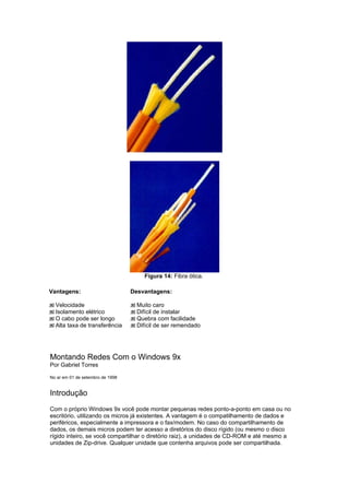 Figura 14: Fibra ótica.

Vantagens:                        Desvantagens:

  Velocidade                        Muito caro
  Isolamento elétrico               Difícil de instalar
  O cabo pode ser longo             Quebra com facilidade
  Alta taxa de transferência        Difícil de ser remendado




Montando Redes Com o Windows 9x
Por Gabriel Torres

No ar em 01 de setembro de 1998


Introdução
Com o próprio Windows 9x você pode montar pequenas redes ponto-a-ponto em casa ou no
escritório, utilizando os micros já existentes. A vantagem é o compatilhamento de dados e
periféricos, especialmente a impressora e o fax/modem. No caso do compartilhamento de
dados, os demais micros podem ter acesso a diretórios do disco rígido (ou mesmo o disco
rígido inteiro, se você compartilhar o diretório raiz), a unidades de CD-ROM e até mesmo a
unidades de Zip-drive. Qualquer unidade que contenha arquivos pode ser compartilhada.
 