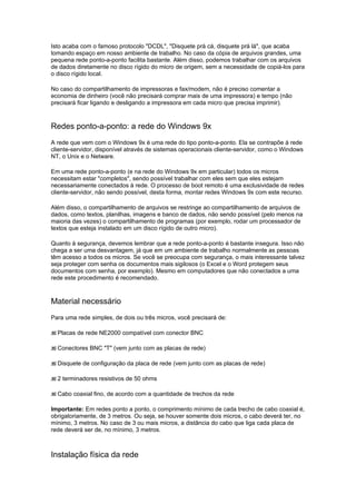 Isto acaba com o famoso protocolo "DCDL", "Disquete prá cá, disquete prá lá", que acaba
tomando espaço em nosso ambiente de trabalho. No caso da cópia de arquivos grandes, uma
pequena rede ponto-a-ponto facilita bastante. Além disso, podemos trabalhar com os arquivos
de dados diretamente no disco rígido do micro de origem, sem a necessidade de copiá-los para
o disco rígido local.

No caso do compartilhamento de impressoras e fax/modem, não é preciso comentar a
economia de dinheiro (você não precisará comprar mais de uma impressora) e tempo (não
precisará ficar ligando e desligando a impressora em cada micro que precisa imprimir).



Redes ponto-a-ponto: a rede do Windows 9x
A rede que vem com o Windows 9x é uma rede do tipo ponto-a-ponto. Ela se contrapõe à rede
cliente-servidor, disponível através de sistemas operacionais cliente-servidor, como o Windows
NT, o Unix e o Netware.

Em uma rede ponto-a-ponto (e na rede do Windows 9x em particular) todos os micros
necessitam estar "completos", sendo possível trabalhar com eles sem que eles estejam
necessariamente conectados à rede. O processo de boot remoto é uma exclusividade de redes
cliente-servidor, não sendo possível, desta forma, montar redes Windows 9x com este recurso.

Além disso, o compartilhamento de arquivos se restringe ao compartilhamento de arquivos de
dados, como textos, planilhas, imagens e banco de dados, não sendo possível (pelo menos na
maioria das vezes) o compartilhamento de programas (por exemplo, rodar um processador de
textos que esteja instalado em um disco rígido de outro micro).

Quanto à segurança, devemos lembrar que a rede ponto-a-ponto é bastante insegura. Isso não
chega a ser uma desvantagem, já que em um ambiente de trabalho normalmente as pessoas
têm acesso a todos os micros. Se você se preocupa com segurança, o mais interessante talvez
seja proteger com senha os documentos mais sigilosos (o Excel e o Word protegem seus
documentos com senha, por exemplo). Mesmo em computadores que não conectados a uma
rede este procedimento é recomendado.



Material necessário
Para uma rede simples, de dois ou três micros, você precisará de:

  Placas de rede NE2000 compatível com conector BNC

  Conectores BNC "T" (vem junto com as placas de rede)

  Disquete de configuração da placa de rede (vem junto com as placas de rede)

  2 terminadores resistivos de 50 ohms

  Cabo coaxial fino, de acordo com a quantidade de trechos da rede

Importante: Em redes ponto a ponto, o comprimento mínimo de cada trecho de cabo coaxial é,
obrigatoriamente, de 3 metros. Ou seja, se houver somente dois micros, o cabo deverá ter, no
mínimo, 3 metros. No caso de 3 ou mais micros, a distância do cabo que liga cada placa de
rede deverá ser de, no mínimo, 3 metros.



Instalação física da rede
 
