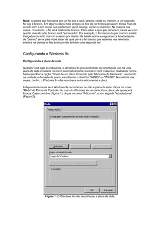 Nota: os pares são formados por um fio que é azul, laranja, verde ou marrom, e um segundo
fio que é branco. Em alguns cabos mais antigos os fios de cor branca possuem listras finas de
acordo com a cor do par que pertencem (azul, laranja, verde ou marrom). Na maioria das
vezes, no entanto, o fio será totalmente branco. Para saber a qual par pertecem, basta ver com
que fio colorido o fio branco está "enroscado". Por exemplo, o fio branco do par marrom estará
trançado com o fio marrom e assim por diante. Na tabela acima a segunda cor listada depois
de "branco" serve para você saber de qual par é o fio branco que estamos nos referindo,
embora na prática os fios brancos não tenham uma segunda cor.



Configurando o Windows 9x
Configurando a placa de rede

Quando você ligar as máquinas, o Windows 9x provavelmente irá reconhecer que há uma
placa de rede instalada no micro automaticamente durante o boot. Caso isso realmente ocorra,
basta escolher a opção "Driver de um disco fornecido pelo fabricante do hardware", colocando
na unidade o disquete da placa, escolhendo o diretório "WIN95" ou "WIN9X". Na maioria das
vezes, porém, o Windows 9x não reconhece automaticamente a placa.

Independentemente se o Windows 9x reconheceu ou não a placa de rede, clique no ícone
"Rede" do Painel de Controle. No caso do Windows ter reconhecido a placa, ela aparecerá
listada. Caso contrário (Figura 1), clique na caixa "Adicionar", e, em seguida "Adaptadores"
(Figura 2).




                  Figura 1: O Windows 9x não reconheceu a placa de rede.
 