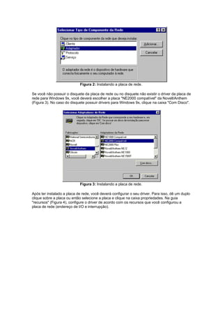 Figura 2: Instalando a placa de rede.

Se você não possuir o disquete da placa de rede ou no disquete não existir o driver da placa de
rede para Windows 9x, você deverá escolher a placa "NE2000 compatível" da Novell/Anthem
(Figura 3). No caso do disquete possuir drivers para Windows 9x, clique na caixa "Com Disco".




                            Figura 3: Instalando a placa de rede.

Após ter instalado a placa de rede, você deverá configurar o seu driver. Para isso, dê um duplo
clique sobre a placa ou então selecione a placa e clique na caixa propriedades. Na guia
"recursos" (Figura 4), configure o driver de acordo com os recursos que você configurou a
placa de rede (endereço de I/O e interrupção).
 
