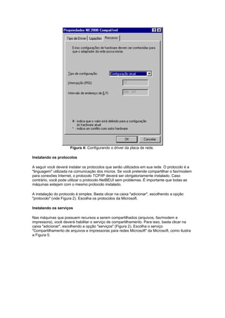 Figura 4: Configurando o driver da placa de rede.

Instalando os protocolos

A seguir você deverá instalar os protocolos que serão utilizados em sua rede. O protocolo é a
"linguagem" utilizada na comunicação dos micros. Se você pretende compartilhar o fax/modem
para conexões Internet, o protocolo TCP/IP deverá ser obrigatoriamente instalado. Caso
contrário, você pode utilizar o protocolo NetBEUI sem problemas. É importante que todas as
máquinas estejam com o mesmo protocolo instalado.

A instalação do protocolo é simples. Basta clicar na caixa "adicionar", escolhendo a opção
"protocolo" (vide Figura 2). Escolha os protocolos da Microsoft.

Instalando os serviços

Nas máquinas que possuem recursos a serem compartilhados (arquivos, fax/modem e
impressora), você deverá habilitar o serviço de compartilhamento. Para isso, basta clicar na
caixa "adicionar", escolhendo a opção "serviços" (Figura 2). Escolha o serviço
"Compartilhamento de arquivos e impressoras para redes Microsoft" da Microsoft, como ilustra
a Figura 5.
 
