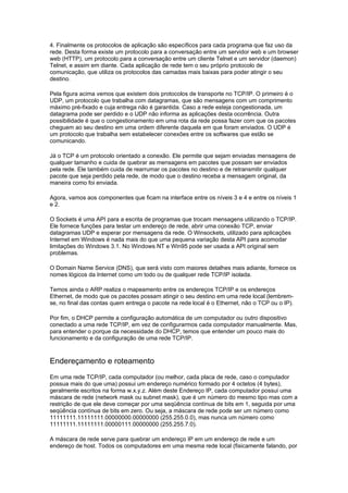 4. Finalmente os protocolos de aplicação são específicos para cada programa que faz uso da
rede. Desta forma existe um protocolo para a conversação entre um servidor web e um browser
web (HTTP), um protocolo para a conversação entre um cliente Telnet e um servidor (daemon)
Telnet, e assim em diante. Cada aplicação de rede tem o seu próprio protocolo de
comunicação, que utiliza os protocolos das camadas mais baixas para poder atingir o seu
destino.

Pela figura acima vemos que existem dois protocolos de transporte no TCP/IP. O primeiro é o
UDP, um protocolo que trabalha com datagramas, que são mensagens com um comprimento
máximo pré-fixado e cuja entrega não é garantida. Caso a rede esteja congestionada, um
datagrama pode ser perdido e o UDP não informa as aplicações desta ocorrência. Outra
possibilidade é que o congestionamento em uma rota da rede possa fazer com que os pacotes
cheguem ao seu destino em uma ordem diferente daquela em que foram enviados. O UDP é
um protocolo que trabalha sem estabelecer conexões entre os softwares que estão se
comunicando.

Já o TCP é um protocolo orientado a conexão. Ele permite que sejam enviadas mensagens de
qualquer tamanho e cuida de quebrar as mensagens em pacotes que possam ser enviados
pela rede. Ele também cuida de rearrumar os pacotes no destino e de retransmitir qualquer
pacote que seja perdido pela rede, de modo que o destino receba a mensagem original, da
maneira como foi enviada.

Agora, vamos aos componentes que ficam na interface entre os níveis 3 e 4 e entre os níveis 1
e 2.

O Sockets é uma API para a escrita de programas que trocam mensagens utilizando o TCP/IP.
Ele fornece funções para testar um endereço de rede, abrir uma conexão TCP, enviar
datagramas UDP e esperar por mensagens da rede. O Winsockets, utilizado para aplicações
Internet em Windows é nada mais do que uma pequena variação desta API para acomodar
limitações do Windows 3.1. No Windows NT e Win95 pode ser usada a API original sem
problemas.

O Domain Name Service (DNS), que será visto com maiores detalhes mais adiante, fornece os
nomes lógicos da Internet como um todo ou de qualquer rede TCP/IP isolada.

Temos ainda o ARP realiza o mapeamento entre os endereços TCP/IP e os endereços
Ethernet, de modo que os pacotes possam atingir o seu destino em uma rede local (lembrem-
se, no final das contas quem entrega o pacote na rede local é o Ethernet, não o TCP ou o IP).

Por fim, o DHCP permite a configuração automática de um computador ou outro dispositivo
conectado a uma rede TCP/IP, em vez de configurarmos cada computador manualmente. Mas,
para entender o porque da necessidade do DHCP, temos que entender um pouco mais do
funcionamento e da configuração de uma rede TCP/IP.



Endereçamento e roteamento
Em uma rede TCP/IP, cada computador (ou melhor, cada placa de rede, caso o computador
possua mais do que uma) possui um endereço numérico formado por 4 octetos (4 bytes),
geralmente escritos na forma w.x.y.z. Além deste Endereço IP, cada computador possui uma
máscara de rede (network mask ou subnet mask), que é um número do mesmo tipo mas com a
restrição de que ele deve começar por uma seqüência contínua de bits em 1, seguida por uma
seqüência contínua de bits em zero. Ou seja, a máscara de rede pode ser um número como
11111111.11111111.00000000.00000000 (255.255.0.0), mas nunca um número como
11111111.11111111.00000111.00000000 (255.255.7.0).

A máscara de rede serve para quebrar um endereço IP em um endereço de rede e um
endereço de host. Todos os computadores em uma mesma rede local (fisicamente falando, por
 