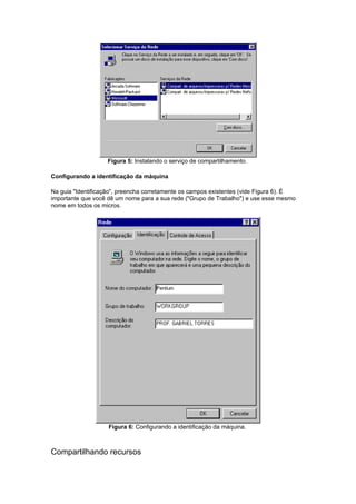 Figura 5: Instalando o serviço de compartilhamento.

Configurando a identificação da máquina

Na guia "Identificação", preencha corretamente os campos existentes (vide Figura 6). É
importante que você dê um nome para a sua rede ("Grupo de Trabalho") e use esse mesmo
nome em todos os micros.




                    Figura 6: Configurando a identificação da máquina.



Compartilhando recursos
 