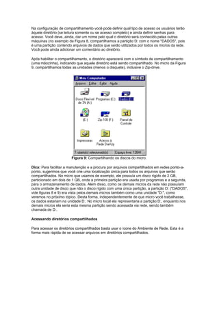 Na configuração de compartilhamento você pode definir qual tipo de acesso os usuários terão
àquele diretório (se leitura somente ou se acesso completo) e ainda definir senhas para
acesso. Você deve, ainda, dar um nome pelo qual o diretório será conhecido pelas outras
máquinas (no exemplo da Figura 8, compartilhamos a partição D: com o nome "DADOS", pois
é uma partição contendo arquivos de dados que serão utilizados por todos os micros da rede.
Você pode ainda adicionar um comentário ao diretório.

Após habilitar o compartilhamento, o diretório aparecerá com o símbolo de compartilhamento
(uma mãozinha), indicando que aquele diretório está sendo compartilhado. No micro da Figura
9, compartilhamos todas as unidades (menos o disquete), inclusive o Zip-drive.




                       Figura 9: Compartilhando os discos do micro.

Dica: Para facilitar a manutenção e a procura por arquivos compartilhados em redes ponto-a-
ponto, sugerimos que você crie uma localização única para todos os arquivos que serão
compartilhados. No micro que usamos de exemplo, ele possuía um disco rígido de 2 GB,
particionado em dois de 1 GB, onde a primeira partição era usada por programas e a segunda,
para o armazenamento de dados. Além disso, como os demais micros da rede não possuíam
outra unidade de disco que não o disco rígido com uma única partição, a partição D: ("DADOS",
vide figuras 8 e 9) era vista pelos demais micros também como uma unidade "D:", como
veremos no próximo tópico. Desta forma, independentemente de que micro você trabalhasse,
os dados estariam na unidade D:. No micro local ela representaria a partição D:, enquanto nos
demais micros ela seria esta mesma partição sendo acessada via rede, sendo também
chamada de D:.

Acessando diretórios compartilhados

Para acessar os diretórios compartilhados basta usar o ícone do Ambiente de Rede. Esta é a
forma mais rápida de se acessar arquivos em diretórios compartilhados.
 