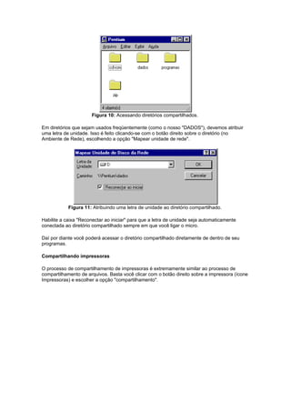 Figura 10: Acessando diretórios compartilhados.

Em diretórios que sejam usados freqüentemente (como o nosso "DADOS"), devemos atribuir
uma letra de unidade. Isso é feito clicando-se com o botão direito sobre o diretório (no
Ambiente de Rede), escolhendo a opção "Mapear unidade de rede".




            Figura 11: Atribuindo uma letra de unidade ao diretório compartilhado.

Habilite a caixa "Reconectar ao iniciar" para que a letra de unidade seja automaticamente
conectada ao diretório compartilhado sempre em que você ligar o micro.

Daí por diante você poderá acessar o diretório compartilhado diretamente de dentro de seu
programas.

Compartilhando impressoras

O processo de compartilhamento de impressoras é extremamente similar ao processo de
compartilhamento de arquivos. Basta você clicar com o botão direito sobre a impressora (ícone
Impressoras) e escolher a opção "compartilhamento".
 
