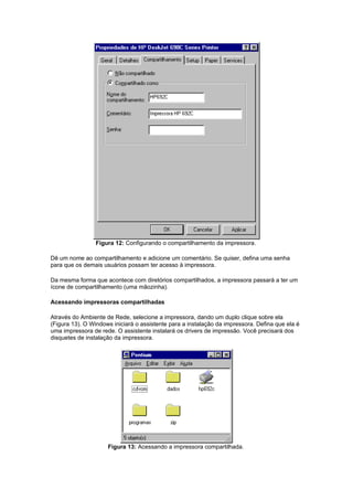 Figura 12: Configurando o compartilhamento da impressora.

Dê um nome ao compartilhamento e adicione um comentário. Se quiser, defina uma senha
para que os demais usuários possam ter acesso à impressora.

Da mesma forma que acontece com diretórios compartilhados, a impressora passará a ter um
ícone de compartilhamento (uma mãozinha).

Acessando impressoras compartilhadas

Através do Ambiente de Rede, selecione a impressora, dando um duplo clique sobre ela
(Figura 13). O Windows iniciará o assistente para a instalação da impressora. Defina que ela é
uma impressora de rede. O assistente instalará os drivers de impressão. Você precisará dos
disquetes de instalação da impressora.




                     Figura 13: Acessando a impressora compartilhada.
 