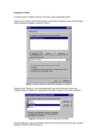 Instalando o TCP/IP

O primeiro passo é instalar o protocolo. Para tanto, siga os seguintes passos:

Clique no ícone "Rede" do Painel de Controle. Você deverá ter apenas a placa de rede listada
como componente instalado, conforme a Figura 1.




                Figura 1: Apenas a placa de rede está instalada por enquanto.

Clique na caixa "Adicionar". Aqui você selecionará o tipo de componente de rede a ser
instalado (Figura 2). Selecione o componente "Protocolo" e clique na nova caixa "Adicionar".




                    Figura 2: Escolhendo o tipo de componente a instalar.

Na lista Fabricantes, clique em Microsoft. Aparecerá uma lista de protocolos de rede, escolha o
protocolo TCP/IP e confirme (Figura 3).
 