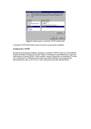 Figura 3: Selecionando o protocolo TCP/IP da Microsoft.

O protocolo TCP/IP será então incluído na lista de componentes instalados.

Configurando o TCP/IP

Na lista de componentes instalados, selecione o protocolo TCP/IP e clique em "Propriedades".
Na guia Endereço IP (Figura 4), marque "Obter um endereço IP automaticamente", caso sua
rede possua um servidor DHCP. Caso contrário, marque "Especificar um endereço IP" e entre
com o endereço IP e a Máscara da sub-rede (que serão atribuídos a sua máquina pelo
administrador da rede, ex. IP 172.16.1.100 e máscara de sub-rede 255.255.255.0).
 
