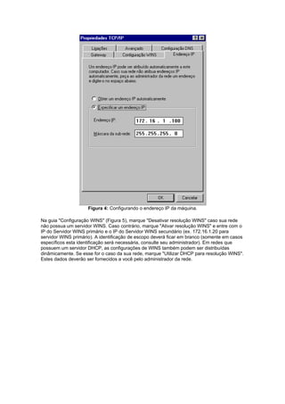 Figura 4: Configurando o endereço IP da máquina.

Na guia "Configuração WINS" (Figura 5), marque "Desativar resolução WINS" caso sua rede
não possua um servidor WINS. Caso contrário, marque "Ativar resolução WINS" e entre com o
IP do Servidor WINS primário e o IP do Servidor WINS secundário (ex. 172.16.1.20 para
servidor WINS primário). A identificação de escopo deverá ficar em branco (somente em casos
específicos esta identificação será necessária, consulte seu administrador). Em redes que
possuem um servidor DHCP, as configurações de WINS também podem ser distribuídas
dinâmicamente. Se esse for o caso da sua rede, marque "Utilizar DHCP para resolução WINS".
Estes dados deverão ser fornecidos a você pelo administrador da rede.
 