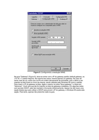 Figura 5: Configurando a resolução WINS.

Na guia "Gateway" (Figura 6), deve-se entrar com o IP do gateway padrão (default gateway, ex.
172.16.1.1) desta máquina. Na maioria dos casos, haverá apenas um gateway. No caso de
haver mais de um, entre com os IPs em ordem decrescente de prioridade, pois o último a ser
inserido na lista ficará no início da mesma, sendo utilizado pelo Windows 95 como o padrão.
Para inserir o IP do gateway na lista, digite o mesmo na caixa "Novo gateway:" e clique em
"Adicionar". Você verá que ele foi inserido na lista de gateways instalados. Em algumas redes
com servidor DHCP, este ítem também é fornecido dinâmicamente. Apesar de não haver uma
opção listada aqui para utilizar o DHCP para prover o IP do gateway, o Windows 95 aceita esta
opção. Para tanto, apenas não preencha nada na guia.
 