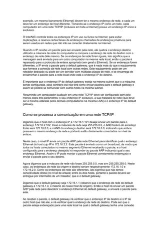exemplo, um mesmo barramento Ethernet) devem ter o mesmo endereço de rede, e cada um
deve ter um endereço de host diferente. Tomando-se o endereço IP como um todo, cada
computador em uma rede TCP/IP (inclusive em toda a Internet) possui um endereço IP único e
exclusivo.

O InterNIC controla todos os endereços IP em uso ou livres na Internet, para evitar
duplicações, e reserva certas faixas de endereços chamadas de endereços privativos para
serem usados em redes que não irão se conectar diretamente na Internet.

Quando o IP recebe um pacote para ser enviado pela rede, ele quebra o endereço destino
utilizado a máscara de rede do computador e compara o endereço de rede do destino com o
endereço de rede dele mesmo. Se os endereços de rede forem iguais, isto significa que a
mensagem será enviada para um outro computador na mesma rede local, então o pacote é
repassado para o protocolo de enlace apropriado (em geral o Ethernet). Se os endereços forem
diferentes, o IP envia o pacote para o default gateway, que é nada mais do que o equipamento
que fornece a conexão da rede local com outras redes. Este equipamento pode ser um
roteador dedicado ou pode ser um servidor com múltiplas placas de rede, e se encarrega de
encaminhar o pacote para a rede local onde está o endereço IP do destino.

É importante que o endereço IP do default gateway esteja na mesma subnet que o a máquina
sendo configurada, caso contrário ela não terá como enviar pacotes para o default gateway e
assim só poderá se comunicar com outros hosts na mesma subnet.

Resumindo um computador qualquer em uma rede TCP/IP deve ser configurado com pelo
menos estes três parâmetros: o seu endereço IP exclusivo, a sua máscara de rede (que deve
ser a mesma utilizada pelos demais computadores na mesma LAN) e o endereço IP do default
gateway.



Como se processa a comunicação em uma rede TCP/IP
Digamos que o host com o endereço IP é 172.16.1.101 deseje enviar um pacote para o
endereço 172.16.2.102. Caso a máscara de rede seja 255.255.0.0, o AND binário do enredeço
fonte será 172.16.0.0, e o AND do endereço destino será 172.16.0.0, indicando que ambos
possuem o mesmo endereço de rede e portanto estão diretamente conectados no nível de
enlace.

Neste caso, o nível IP envia um pacote ARP pela rede Ethernet para identificar qual o endereço
Ethernet do host cujo IP é 172.16.2.2. Este pacote é enviado como um broadcast, de modo que
todos os hosts conectados no mesmo segmento Ethernet receberão o pacote, e o host
configurado para o endereço desejado irá responder ao pacote ARP indicando qual o seu
endereço Ethernet. Assim o IP pode montar o pacote Ethernet corretamente endereçado e
enviar o pacote para o seu destino.

Agora digamos que a máscara de rede não fosse 255.255.0.0, mas sim 255.255.255.0. Neste
caso, os endereços de rede da origem e destino seriam respectivamente 172.16.1.0 e
172.16.2.0. Como os endereços de rede são diferentes, isto significa que não temos
conectividade direta (no nível de enlace) entre os dois hosts, portanto o pacote deverá ser
entregue por intermédio de um roteador, que é o default gateway.

Digamos que o default gateway seja 172.16.1.1 (observe que o endereço de rede do default
gateway é 172.16.1.0, o mesmo do nosso host de origem). Então o host irá enviar um pacote
ARP pela rede para descobrir o endereço Ethernet do default gateway, e enviará o pacote para
este.

Ao receber o pacote, o default gateway irá verificar que o endereço IP de destino é o IP de
outro host que não ele, e irá verificar qual o endereço de rede do destino. Pode ser que o
pacote esteja endereçado para uma rede local na qual o default gateway tenha uma conexão
 