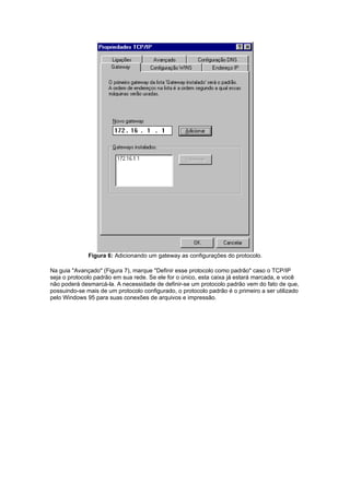 Figura 6: Adicionando um gateway as configurações do protocolo.

Na guia "Avançado" (Figura 7), marque "Definir esse protocolo como padrão" caso o TCP/IP
seja o protocolo padrão em sua rede. Se ele for o único, esta caixa já estará marcada, e você
não poderá desmarcá-la. A necessidade de definir-se um protocolo padrão vem do fato de que,
possuindo-se mais de um protocolo configurado, o protocolo padrão é o primeiro a ser utilizado
pelo Windows 95 para suas conexões de arquivos e impressão.
 